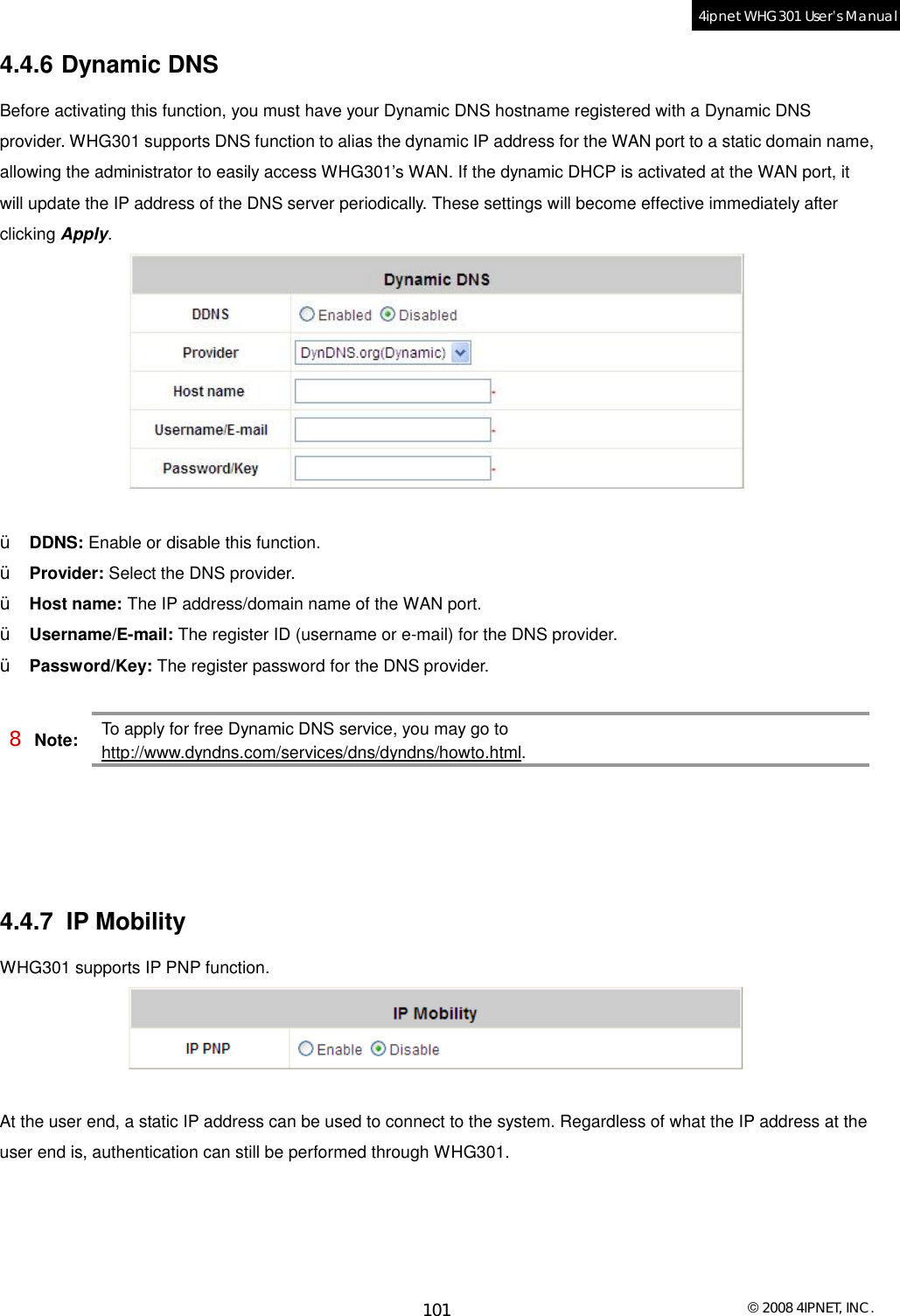  © 2008 4IPNET, INC. 101 4ipnet WHG301 User’s Manual  4.4.6 Dynamic DNS Before activating this function, you must have your Dynamic DNS hostname registered with a Dynamic DNS provider. WHG301 supports DNS function to alias the dynamic IP address for the WAN port to a static domain name, allowing the administrator to easily access WHG301’s WAN. If the dynamic DHCP is activated at the WAN port, it will update the IP address of the DNS server periodically. These settings will become effective immediately after clicking Apply.   Ÿ  DDNS: Enable or disable this function. Ÿ  Provider: Select the DNS provider. Ÿ  Host name: The IP address/domain name of the WAN port. Ÿ  Username/E-mail: The register ID (username or e-mail) for the DNS provider. Ÿ  Password/Key: The register password for the DNS provider.  8 Note: To apply for free Dynamic DNS service, you may go to http://www.dyndns.com/services/dns/dyndns/howto.html.      4.4.7 IP Mobility WHG301 supports IP PNP function.   At the user end, a static IP address can be used to connect to the system. Regardless of what the IP address at the user end is, authentication can still be performed through WHG301.   