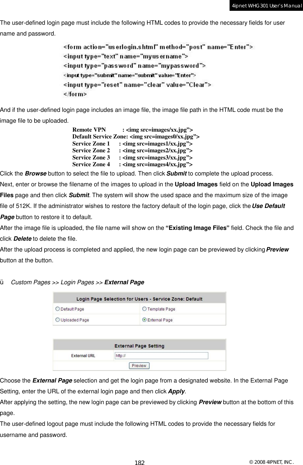  © 2008 4IPNET, INC. 182 4ipnet WHG301 User’s Manual  The user-defined login page must include the following HTML codes to provide the necessary fields for user name and password.   And if the user-defined login page includes an image file, the image file path in the HTML code must be the image file to be uploaded.  Remote VPN         : &lt;img src=images/xx.jpg”&gt; Default Service Zone: &lt;img src=images0/xx.jpg”&gt; Service Zone 1     : &lt;img src=images1/xx.jpg”&gt; Service Zone 2     : &lt;img src=images2/xx.jpg”&gt; Service Zone 3     : &lt;img src=images3/xx.jpg”&gt; Service Zone 4     : &lt;img src=images4/xx.jpg”&gt; Click the Browse button to select the file to upload. Then click Submit to complete the upload process. Next, enter or browse the filename of the images to upload in the Upload Images field on the Upload Images Files page and then click Submit. The system will show the used space and the maximum size of the image file of 512K. If the administrator wishes to restore the factory default of the login page, click the Use Default Page button to restore it to default. After the image file is uploaded, the file name will show on the “Existing Image Files” field. Check the file and click Delete to delete the file. After the upload process is completed and applied, the new login page can be previewed by clicking Preview button at the button.   Ÿ  Custom Pages &gt;&gt; Login Pages &gt;&gt; External Page  Choose the External Page selection and get the login page from a designated website. In the External Page Setting, enter the URL of the external login page and then click Apply. After applying the setting, the new login page can be previewed by clicking Preview button at the bottom of this page. The user-defined logout page must include the following HTML codes to provide the necessary fields for username and password.  