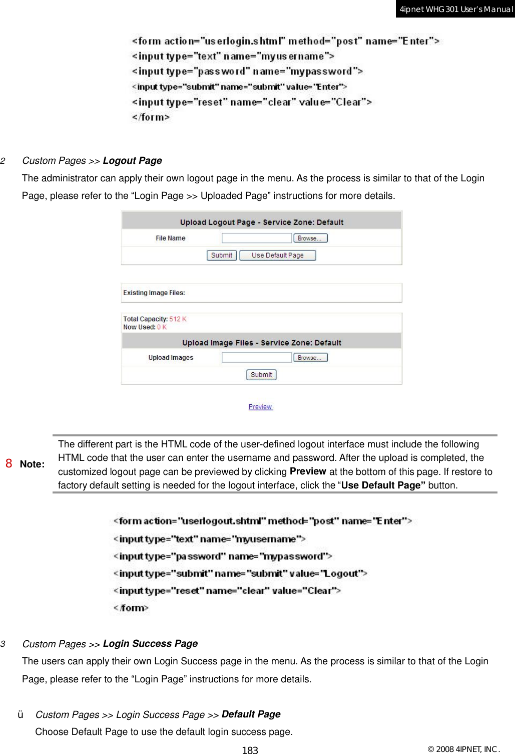  © 2008 4IPNET, INC. 183 4ipnet WHG301 User’s Manual    2  Custom Pages &gt;&gt; Logout Page The administrator can apply their own logout page in the menu. As the process is similar to that of the Login Page, please refer to the “Login Page &gt;&gt; Uploaded Page” instructions for more details.   8 Note: The different part is the HTML code of the user-defined logout interface must include the following HTML code that the user can enter the username and password. After the upload is completed, the customized logout page can be previewed by clicking Preview at the bottom of this page. If restore to factory default setting is needed for the logout interface, click the “Use Default Page” button.    3  Custom Pages &gt;&gt; Login Success Page The users can apply their own Login Success page in the menu. As the process is similar to that of the Login Page, please refer to the “Login Page” instructions for more details.  Ÿ  Custom Pages &gt;&gt; Login Success Page &gt;&gt; Default Page Choose Default Page to use the default login success page. 