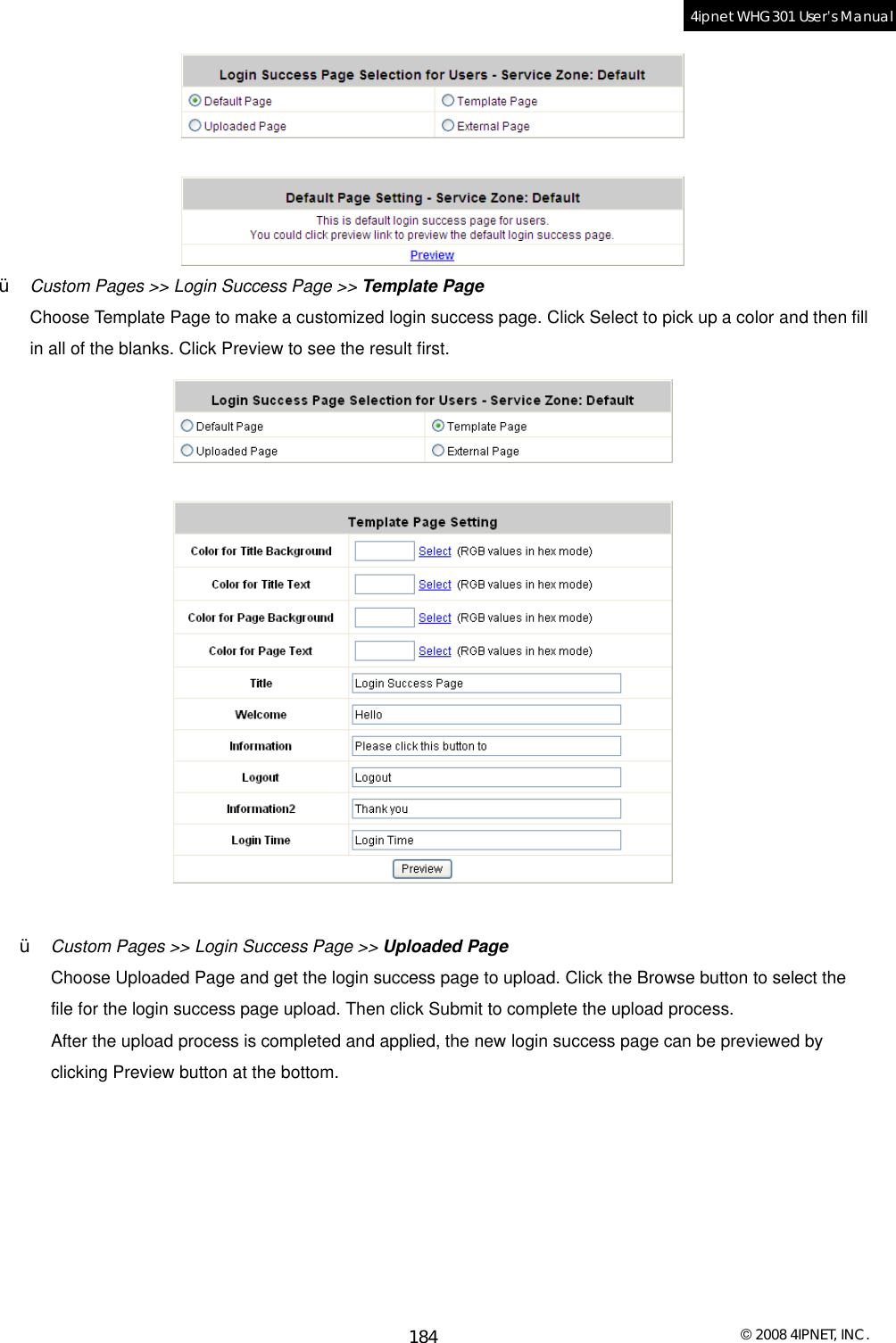  © 2008 4IPNET, INC. 184 4ipnet WHG301 User’s Manual   Ÿ  Custom Pages &gt;&gt; Login Success Page &gt;&gt; Template Page Choose Template Page to make a customized login success page. Click Select to pick up a color and then fill in all of the blanks. Click Preview to see the result first.   Ÿ  Custom Pages &gt;&gt; Login Success Page &gt;&gt; Uploaded Page Choose Uploaded Page and get the login success page to upload. Click the Browse button to select the file for the login success page upload. Then click Submit to complete the upload process. After the upload process is completed and applied, the new login success page can be previewed by clicking Preview button at the bottom.   