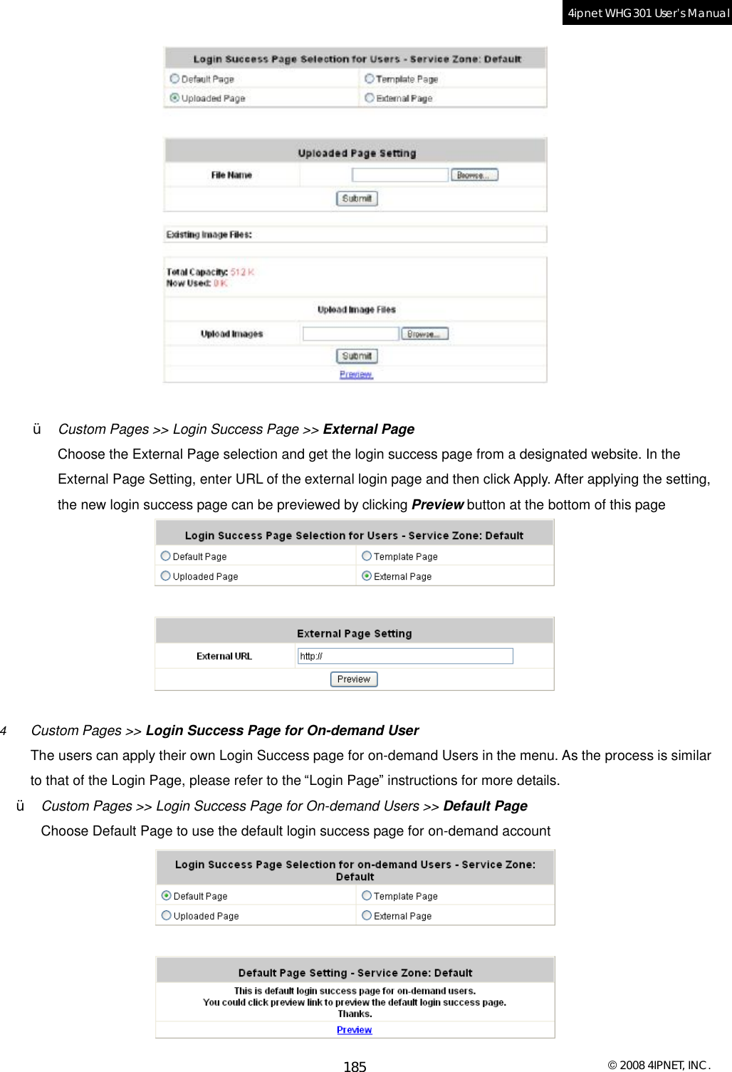  © 2008 4IPNET, INC. 185 4ipnet WHG301 User’s Manual    Ÿ  Custom Pages &gt;&gt; Login Success Page &gt;&gt; External Page Choose the External Page selection and get the login success page from a designated website. In the External Page Setting, enter URL of the external login page and then click Apply. After applying the setting, the new login success page can be previewed by clicking Preview button at the bottom of this page   4  Custom Pages &gt;&gt; Login Success Page for On-demand User The users can apply their own Login Success page for on-demand Users in the menu. As the process is similar to that of the Login Page, please refer to the “Login Page” instructions for more details. Ÿ  Custom Pages &gt;&gt; Login Success Page for On-demand Users &gt;&gt; Default Page Choose Default Page to use the default login success page for on-demand account  