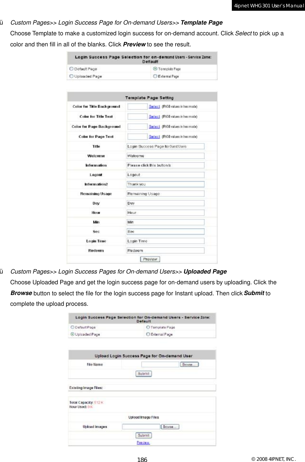  © 2008 4IPNET, INC. 186 4ipnet WHG301 User’s Manual  Ÿ  Custom Pages&gt;&gt; Login Success Page for On-demand Users&gt;&gt; Template Page Choose Template to make a customized login success for on-demand account. Click Select to pick up a color and then fill in all of the blanks. Click Preview to see the result.  Ÿ  Custom Pages&gt;&gt; Login Success Pages for On-demand Users&gt;&gt; Uploaded Page Choose Uploaded Page and get the login success page for on-demand users by uploading. Click the Browse button to select the file for the login success page for Instant upload. Then click Submit to complete the upload process.  