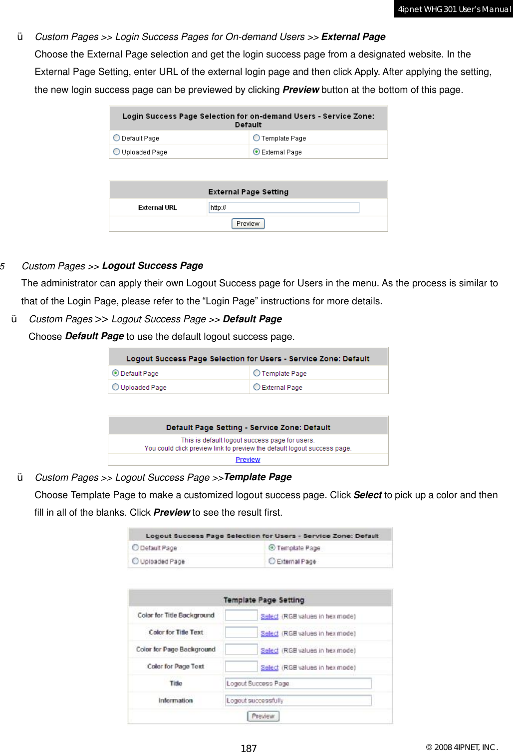  © 2008 4IPNET, INC. 187 4ipnet WHG301 User’s Manual  Ÿ  Custom Pages &gt;&gt; Login Success Pages for On-demand Users &gt;&gt; External Page Choose the External Page selection and get the login success page from a designated website. In the External Page Setting, enter URL of the external login page and then click Apply. After applying the setting, the new login success page can be previewed by clicking Preview button at the bottom of this page.   5  Custom Pages &gt;&gt; Logout Success Page   The administrator can apply their own Logout Success page for Users in the menu. As the process is similar to that of the Login Page, please refer to the “Login Page” instructions for more details. Ÿ  Custom Pages &gt;&gt; Logout Success Page &gt;&gt; Default Page Choose Default Page to use the default logout success page.  Ÿ  Custom Pages &gt;&gt; Logout Success Page &gt;&gt;Template Page Choose Template Page to make a customized logout success page. Click Select to pick up a color and then fill in all of the blanks. Click Preview to see the result first.  