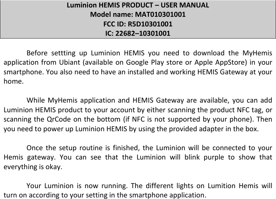  Luminion HEMIS PRODUCT – USER MANUAL Model name: MAT010301001 FCC ID: R5D10301001 IC: 22682–10301001  Before  settting  up  Luminion  HEMIS  you  need  to  download  the  MyHemis application from Ubiant (available on Google Play store or  Apple AppStore) in your smartphone. You also need to have an installed and working HEMIS Gateway at your home.  While  MyHemis  application  and  HEMIS  Gateway  are  available,  you  can add Luminion HEMIS product to your account by either scanning the product NFC tag, or scanning the QrCode on the bottom (if NFC is not supported by your phone). Then you need to power up Luminion HEMIS by using the provided adapter in the box.  Once  the  setup  routine  is  finished,  the  Luminion  will  be  connected  to  your Hemis  gateway.  You  can  see  that  the  Luminion  will  blink  purple  to  show  that everything is okay.  Your  Luminion  is  now  running.  The  different  lights  on  Lumition  Hemis  will turn on according to your setting in the smartphone application.       