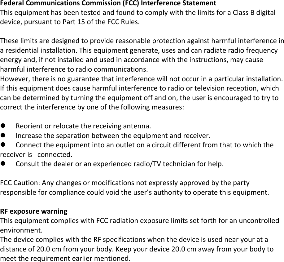 Federal Communications Commission (FCC) Interference Statement This equipment has been tested and found to comply with the limits for a Class B digital device, pursuant to Part 15 of the FCC Rules.  These limits are designed to provide reasonable protection against harmful interference in a residential installation. This equipment generate, uses and can radiate radio frequency energy and, if not installed and used in accordance with the instructions, may cause harmful interference to radio communications. However, there is no guarantee that interference will not occur in a particular installation. If this equipment does cause harmful interference to radio or television reception, which can be determined by turning the equipment off and on, the user is encouraged to try to correct the interference by one of the following measures:   Reorient or relocate the receiving antenna.  Increase the separation between the equipment and receiver.  Connect the equipment into an outlet on a circuit different from that to which the receiver is   connected.  Consult the dealer or an experienced radio/TV technician for help.  FCC Caution: Any changes or modifications not expressly approved by the party responsible for compliance could void the user’s authority to operate this equipment.  RF exposure warning This equipment complies with FCC radiation exposure limits set forth for an uncontrolled environment. The device complies with the RF specifications when the device is used near your at a distance of 20.0 cm from your body. Keep your device 20.0 cm away from your body to meet the requirement earlier mentioned.     