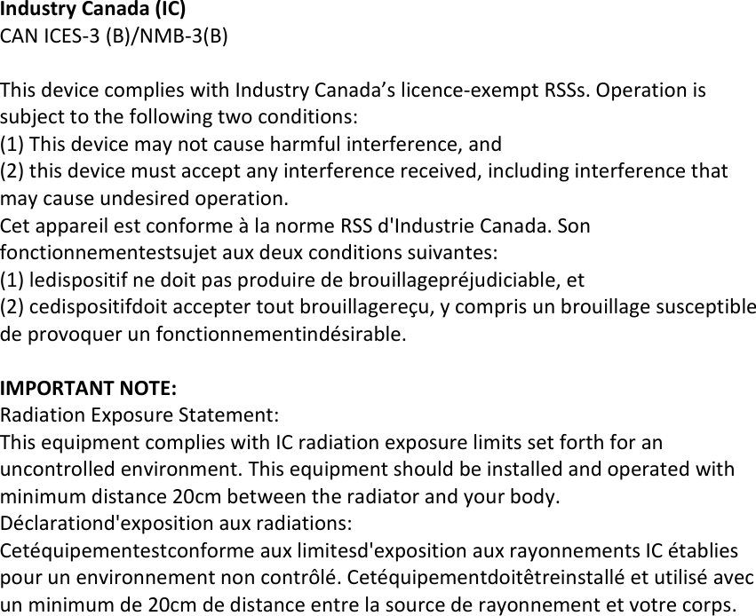 Industry Canada (IC) CAN ICES-3 (B)/NMB-3(B)  This device complies with Industry Canada’s licence-exempt RSSs. Operation is subject to the following two conditions: (1) This device may not cause harmful interference, and (2) this device must accept any interference received, including interference that may cause undesired operation.    Cet appareil est conforme à la norme RSS d&apos;Industrie Canada. Son fonctionnementestsujet aux deux conditions suivantes: (1) ledispositif ne doit pas produire de brouillagepréjudiciable, et (2) cedispositifdoit accepter tout brouillagereçu, y compris un brouillage susceptible de provoquer un fonctionnementindésirable.   IMPORTANT NOTE:  Radiation Exposure Statement: This equipment complies with IC radiation exposure limits set forth for an uncontrolled environment. This equipment should be installed and operated with minimum distance 20cm between the radiator and your body. Déclarationd&apos;exposition aux radiations: Cetéquipementestconforme aux limitesd&apos;exposition aux rayonnements IC établies pour un environnement non contrôlé. Cetéquipementdoitêtreinstallé et utilisé avec un minimum de 20cm de distance entre la source de rayonnement et votre corps.     