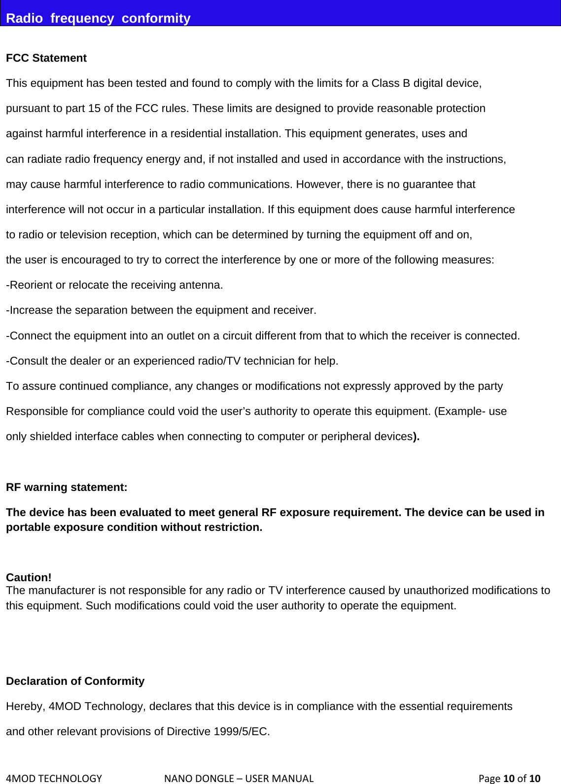 4MODTECHNOLOGYNANODONGLE–USERMANUAL  Page10of10Radio  frequency  conformity  FCC Statement This equipment has been tested and found to comply with the limits for a Class B digital device,  pursuant to part 15 of the FCC rules. These limits are designed to provide reasonable protection  against harmful interference in a residential installation. This equipment generates, uses and  can radiate radio frequency energy and, if not installed and used in accordance with the instructions,  may cause harmful interference to radio communications. However, there is no guarantee that interference will not occur in a particular installation. If this equipment does cause harmful interference  to radio or television reception, which can be determined by turning the equipment off and on,  the user is encouraged to try to correct the interference by one or more of the following measures: -Reorient or relocate the receiving antenna. -Increase the separation between the equipment and receiver. -Connect the equipment into an outlet on a circuit different from that to which the receiver is connected. -Consult the dealer or an experienced radio/TV technician for help. To assure continued compliance, any changes or modifications not expressly approved by the party  Responsible for compliance could void the user’s authority to operate this equipment. (Example- use  only shielded interface cables when connecting to computer or peripheral devices).  RF warning statement: The device has been evaluated to meet general RF exposure requirement. The device can be used in portable exposure condition without restriction.  Caution!  The manufacturer is not responsible for any radio or TV interference caused by unauthorized modifications to this equipment. Such modifications could void the user authority to operate the equipment.   Declaration of Conformity Hereby, 4MOD Technology, declares that this device is in compliance with the essential requirements  and other relevant provisions of Directive 1999/5/EC. 