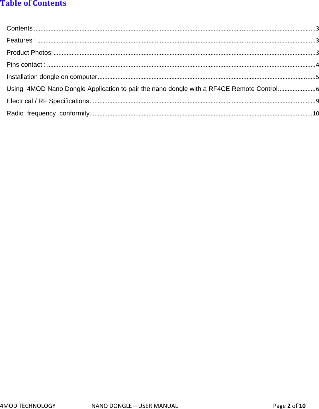 4MODTECHNOLOGYNANODONGLE–USERMANUAL  Page2of10  TableofContentsContents............................................................................................................................................................................3Features :..........................................................................................................................................................................3Product Photos:................................................................................................................................................................3Pins contact :....................................................................................................................................................................4Installation dongle on computer.....................................................................................................................................5Using  4MOD Nano Dongle Application to pair the nano dongle with a RF4CE Remote Control.......................6Electrical / RF Specifications..........................................................................................................................................9Radio  frequency  conformity........................................................................................................................................10               