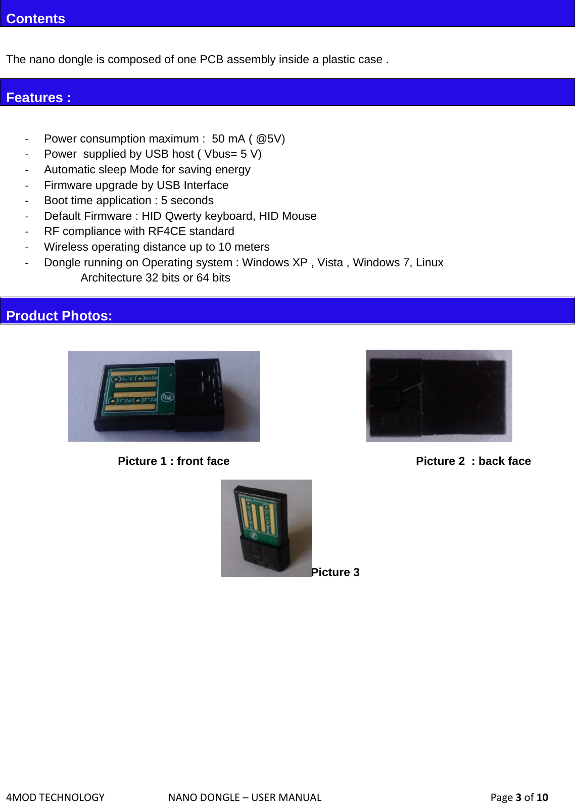 4MODTECHNOLOGYNANODONGLE–USERMANUAL  Page3of10Contents  The nano dongle is composed of one PCB assembly inside a plastic case . Features :  ‐  Power consumption maximum :  50 mA ( @5V) ‐  Power  supplied by USB host ( Vbus= 5 V)  ‐  Automatic sleep Mode for saving energy ‐  Firmware upgrade by USB Interface  ‐  Boot time application : 5 seconds ‐  Default Firmware : HID Qwerty keyboard, HID Mouse ‐  RF compliance with RF4CE standard ‐  Wireless operating distance up to 10 meters ‐  Dongle running on Operating system : Windows XP , Vista , Windows 7, Linux  Architecture 32 bits or 64 bits Product Photos:         Picture 1 : front face          Picture 2  : back face Picture 3        