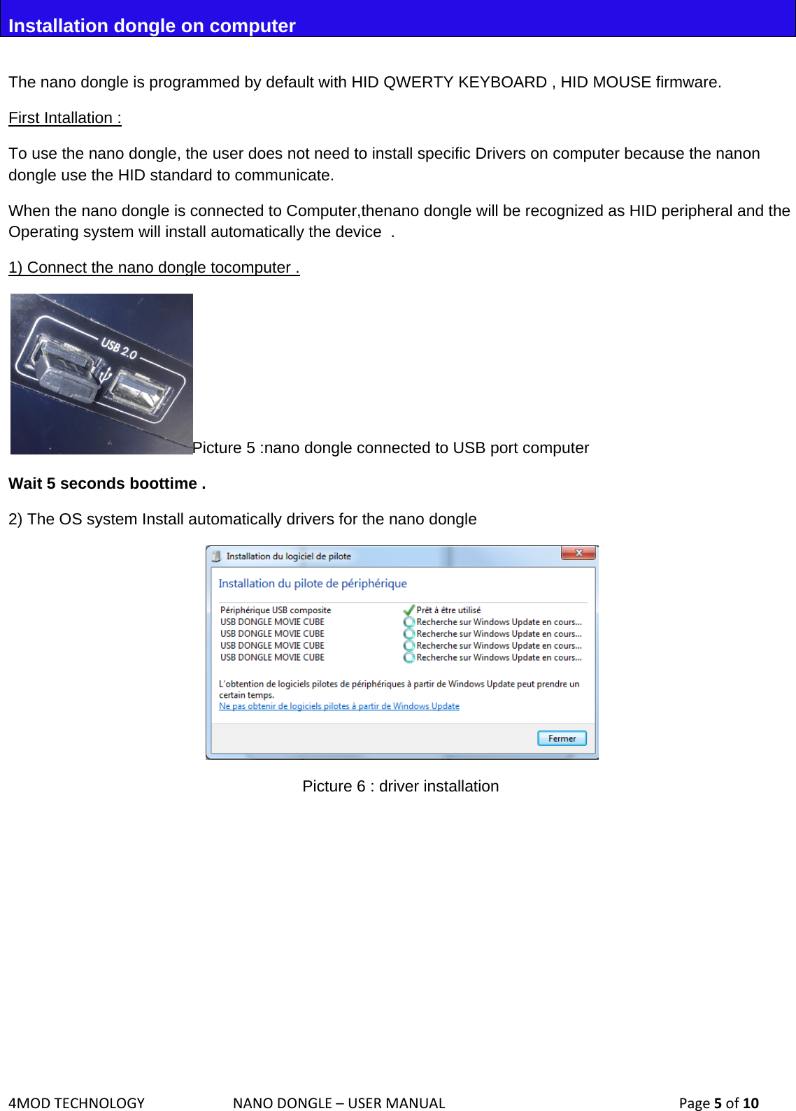 4MODTECHNOLOGYNANODONGLE–USERMANUAL  Page5of10Installation dongle on computer  The nano dongle is programmed by default with HID QWERTY KEYBOARD , HID MOUSE firmware.  First Intallation : To use the nano dongle, the user does not need to install specific Drivers on computer because the nanon dongle use the HID standard to communicate.  When the nano dongle is connected to Computer,thenano dongle will be recognized as HID peripheral and the Operating system will install automatically the device  .  1) Connect the nano dongle tocomputer . Picture 5 :nano dongle connected to USB port computer Wait 5 seconds boottime . 2) The OS system Install automatically drivers for the nano dongle   Picture 6 : driver installation         