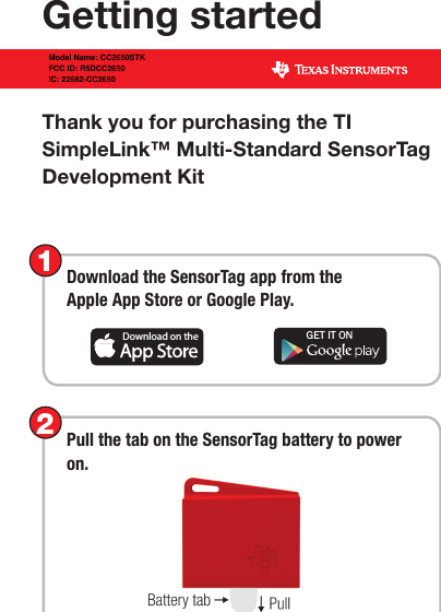 Thank you for purchasing the TI  SimpleLink™ Multi-Standard SensorTag  Development  KitGetting startedDownload the SensorTag app from the  Apple App Store or Google Play.1Download on the GET IT ONPull the tab on the SensorTag battery to power on.2Model Name: CC2650STKFCC ID: R5DCC2650IC: 22682-CC2650