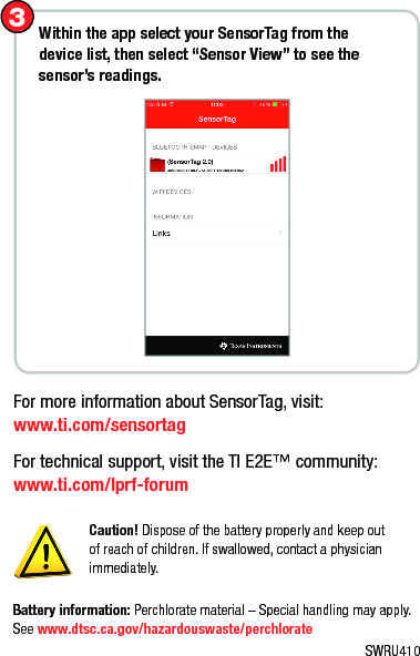 Caution! Dispose of the battery properly and keep out of reach of children. If swallowed, contact a physician immediately.Within the app select your SensorTag from the device list, then select “Sensor View” to see the sensor’s readings.3For more information about SensorTag, visit:  www.ti.com/sensortagFor technical support, visit the TI E2E™ community: www.ti.com/lprf-forumBattery information: Perchlorate material – Special handling may apply. See www.dtsc.ca.gov/hazardouswaste/perchlorateSWRU410