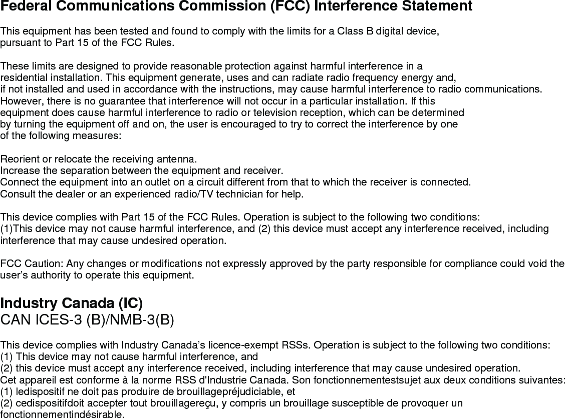 Federal Communications Commission (FCC) Interference StatementThis equipment has been tested and found to comply with the limits for a Class B digital device, pursuant to Part 15 of the FCC Rules.These limits are designed to provide reasonable protection against harmful interference in a residential installation. This equipment generate, uses and can radiate radio frequency energy and,if not installed and used in accordance with the instructions, may cause harmful interference to radio communications.However, there is no guarantee that interference will not occur in a particular installation. If this equipment does cause harmful interference to radio or television reception, which can be determinedby turning the equipment off and on, the user is encouraged to try to correct the interference by one of the following measures:Reorient or relocate the receiving antenna.Increase the separation between the equipment and receiver.Connect the equipment into an outlet on a circuit different from that to which the receiver is connected.Consult the dealer or an experienced radio/TV technician for help.This device complies with Part 15 of the FCC Rules. Operation is subject to the following two conditions:(1)This device may not cause harmful interference, and (2) this device must accept any interference received, including interference that may cause undesired operation.FCC Caution: Any changes or modifications not expressly approved by the party responsible for compliance could void the user’s authority to operate this equipment.Industry Canada (IC)CAN ICES-3 (B)/NMB-3(B)This device complies with Industry Canada’s licence-exempt RSSs. Operation is subject to the following two conditions:(1) This device may not cause harmful interference, and(2) this device must accept any interference received, including interference that may cause undesired operation.   Cet appareil est conforme à la norme RSS d&apos;Industrie Canada. Son fonctionnementestsujet aux deux conditions suivantes:(1) ledispositif ne doit pas produire de brouillagepréjudiciable, et(2) cedispositifdoit accepter tout brouillagereçu, y compris un brouillage susceptible de provoquer un fonctionnementindésirable. 