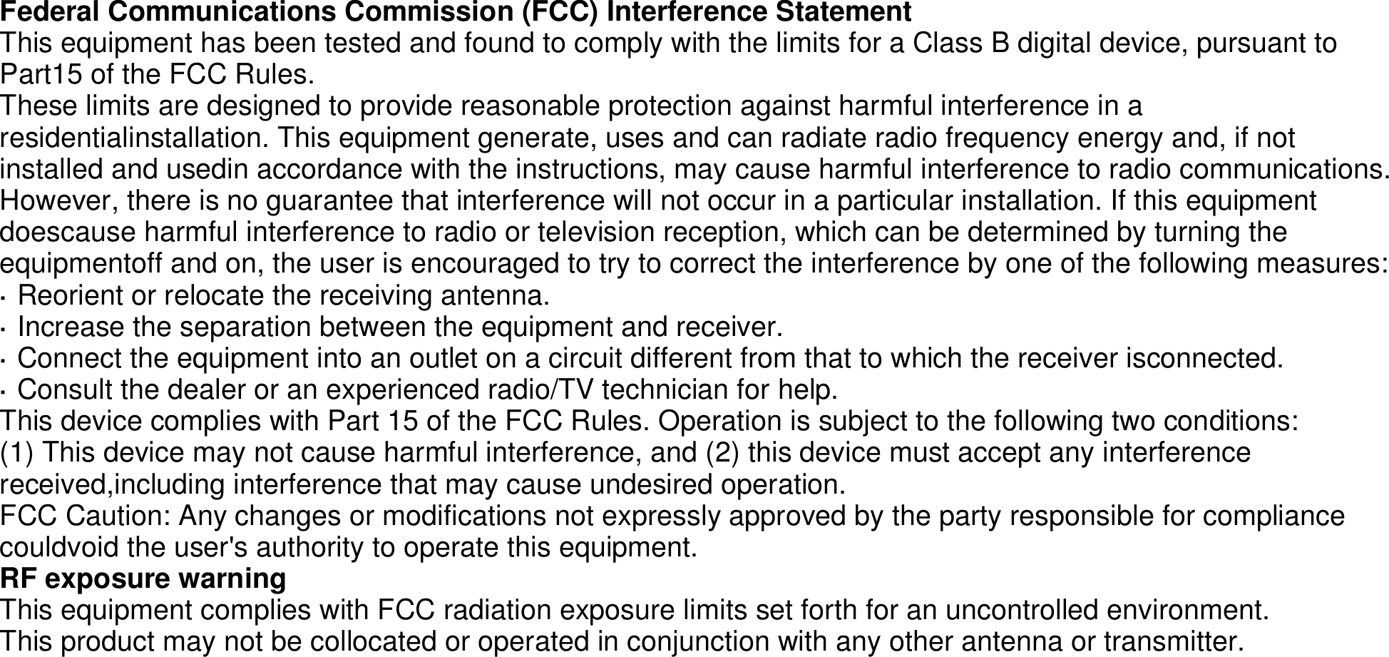 Federal Communications Commission (FCC) Interference StatementThis equipment has been tested and found to comply with the limits for a Class B digital device, pursuant to Part15 of the FCC Rules.These limits are designed to provide reasonable protection against harmful interference in a residentialinstallation. This equipment generate, uses and can radiate radio frequency energy and, if not installed and usedin accordance with the instructions, may cause harmful interference to radio communications.However, there is no guarantee that interference will not occur in a particular installation. If this equipment doescause harmful interference to radio or television reception, which can be determined by turning the equipmentoff and on, the user is encouraged to try to correct the interference by one of the following measures:· Reorient or relocate the receiving antenna.· Increase the separation between the equipment and receiver.· Connect the equipment into an outlet on a circuit different from that to which the receiver isconnected.· Consult the dealer or an experienced radio/TV technician for help.This device complies with Part 15 of the FCC Rules. Operation is subject to the following two conditions:(1) This device may not cause harmful interference, and (2) this device must accept any interference received,including interference that may cause undesired operation.FCC Caution: Any changes or modifications not expressly approved by the party responsible for compliance couldvoid the user&apos;s authority to operate this equipment.RF exposure warningThis equipment complies with FCC radiation exposure limits set forth for an uncontrolled environment.This product may not be collocated or operated in conjunction with any other antenna or transmitter.