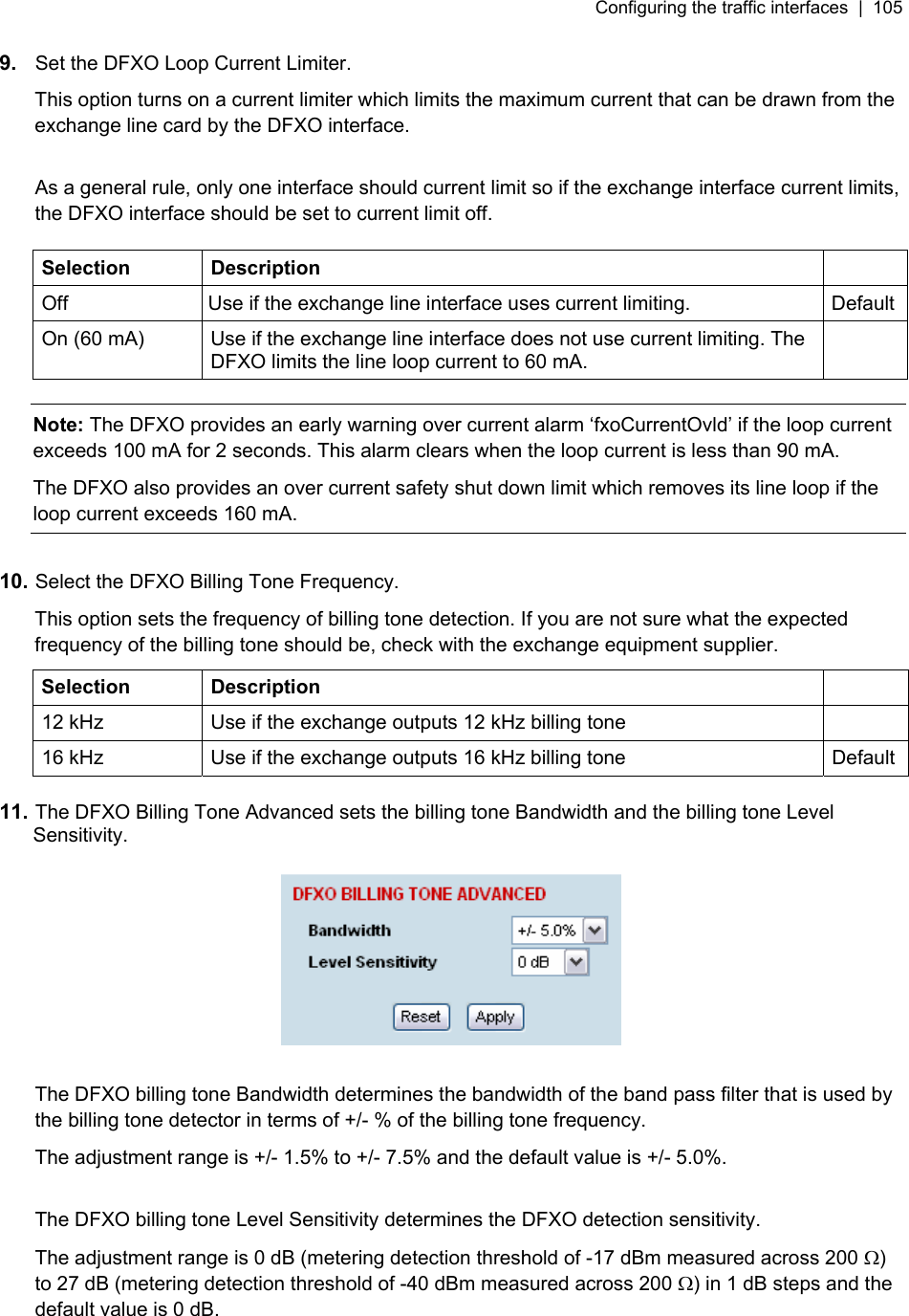 Configuring the traffic interfaces  |  105   9.  Set the DFXO Loop Current Limiter. This option turns on a current limiter which limits the maximum current that can be drawn from the exchange line card by the DFXO interface.  As a general rule, only one interface should current limit so if the exchange interface current limits, the DFXO interface should be set to current limit off.  Selection Description   Off  Use if the exchange line interface uses current limiting.  Default On (60 mA)  Use if the exchange line interface does not use current limiting. The DFXO limits the line loop current to 60 mA.   Note: The DFXO provides an early warning over current alarm ‘fxoCurrentOvld’ if the loop current exceeds 100 mA for 2 seconds. This alarm clears when the loop current is less than 90 mA. The DFXO also provides an over current safety shut down limit which removes its line loop if the loop current exceeds 160 mA.  10. Select the DFXO Billing Tone Frequency. This option sets the frequency of billing tone detection. If you are not sure what the expected frequency of the billing tone should be, check with the exchange equipment supplier. Selection Description   12 kHz  Use if the exchange outputs 12 kHz billing tone   16 kHz  Use if the exchange outputs 16 kHz billing tone  Default  11. The DFXO Billing Tone Advanced sets the billing tone Bandwidth and the billing tone Level Sensitivity.    The DFXO billing tone Bandwidth determines the bandwidth of the band pass filter that is used by the billing tone detector in terms of +/- % of the billing tone frequency. The adjustment range is +/- 1.5% to +/- 7.5% and the default value is +/- 5.0%.  The DFXO billing tone Level Sensitivity determines the DFXO detection sensitivity. The adjustment range is 0 dB (metering detection threshold of -17 dBm measured across 200 Ω) to 27 dB (metering detection threshold of -40 dBm measured across 200 Ω) in 1 dB steps and the default value is 0 dB.  