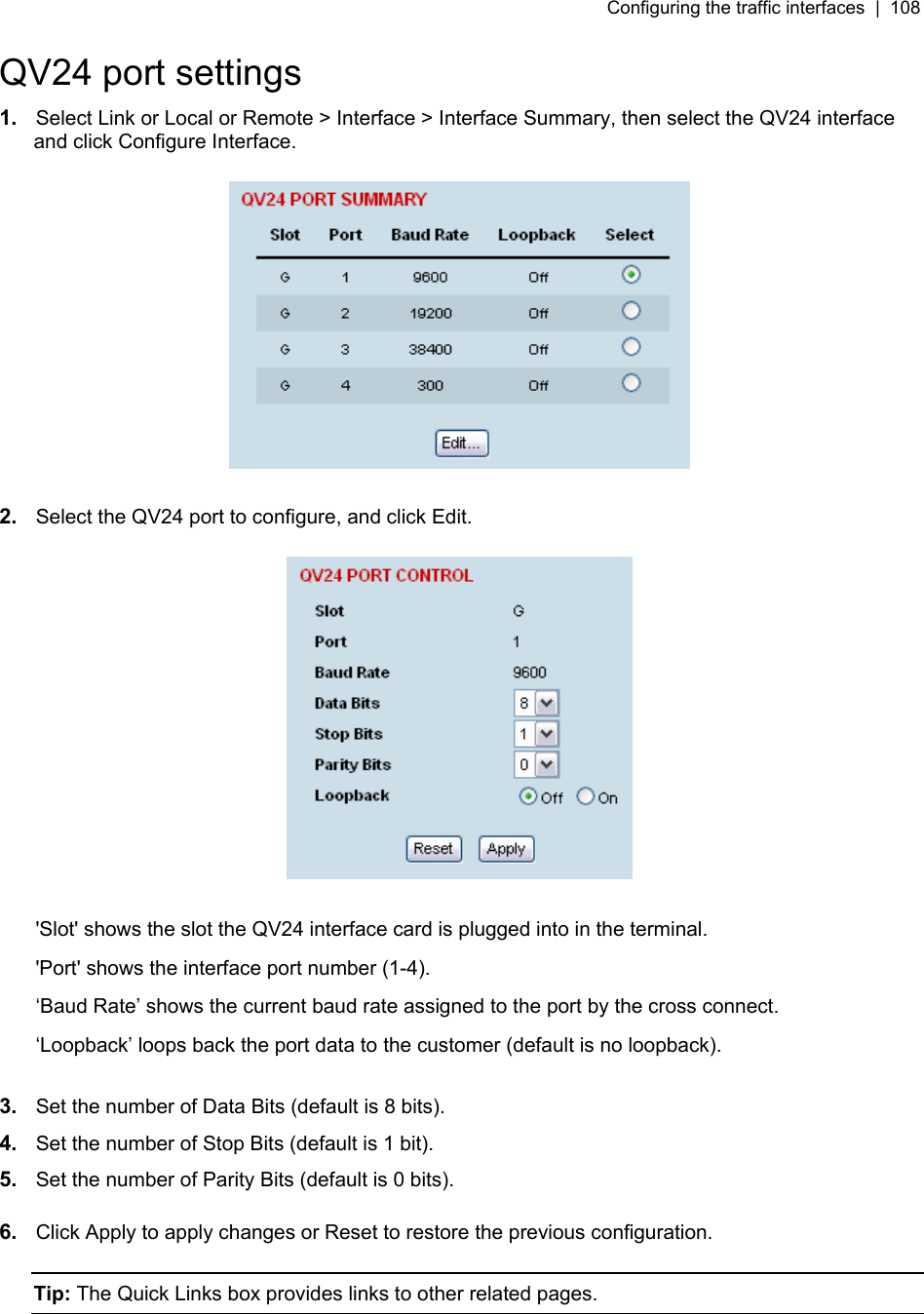 Configuring the traffic interfaces  |  108   QV24 port settings 1.  Select Link or Local or Remote &gt; Interface &gt; Interface Summary, then select the QV24 interface and click Configure Interface.    2.  Select the QV24 port to configure, and click Edit.    &apos;Slot&apos; shows the slot the QV24 interface card is plugged into in the terminal. &apos;Port&apos; shows the interface port number (1-4). ‘Baud Rate’ shows the current baud rate assigned to the port by the cross connect. ‘Loopback’ loops back the port data to the customer (default is no loopback).  3.  Set the number of Data Bits (default is 8 bits).  4.  Set the number of Stop Bits (default is 1 bit).  5.  Set the number of Parity Bits (default is 0 bits).   6.  Click Apply to apply changes or Reset to restore the previous configuration.  Tip: The Quick Links box provides links to other related pages.  