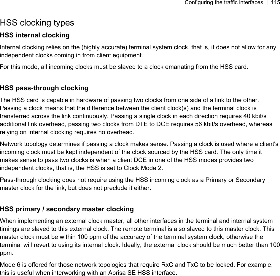 Configuring the traffic interfaces  |  115   HSS clocking types HSS internal clocking Internal clocking relies on the (highly accurate) terminal system clock, that is, it does not allow for any independent clocks coming in from client equipment. For this mode, all incoming clocks must be slaved to a clock emanating from the HSS card.  HSS pass-through clocking The HSS card is capable in hardware of passing two clocks from one side of a link to the other. Passing a clock means that the difference between the client clock(s) and the terminal clock is transferred across the link continuously. Passing a single clock in each direction requires 40 kbit/s additional link overhead, passing two clocks from DTE to DCE requires 56 kbit/s overhead, whereas relying on internal clocking requires no overhead. Network topology determines if passing a clock makes sense. Passing a clock is used where a client&apos;s incoming clock must be kept independent of the clock sourced by the HSS card. The only time it makes sense to pass two clocks is when a client DCE in one of the HSS modes provides two independent clocks, that is, the HSS is set to Clock Mode 2. Pass-through clocking does not require using the HSS incoming clock as a Primary or Secondary master clock for the link, but does not preclude it either.  HSS primary / secondary master clocking When implementing an external clock master, all other interfaces in the terminal and internal system timings are slaved to this external clock. The remote terminal is also slaved to this master clock. This master clock must be within 100 ppm of the accuracy of the terminal system clock, otherwise the terminal will revert to using its internal clock. Ideally, the external clock should be much better than 100 ppm. Mode 6 is offered for those network topologies that require RxC and TxC to be locked. For example, this is useful when interworking with an Aprisa SE HSS interface.  