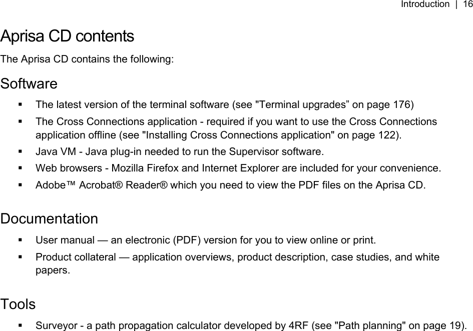 Introduction  |  16   Aprisa CD contents The Aprisa CD contains the following: Software   The latest version of the terminal software (see &quot;Terminal upgrades” on page 176)   The Cross Connections application - required if you want to use the Cross Connections application offline (see &quot;Installing Cross Connections application&quot; on page 122).   Java VM - Java plug-in needed to run the Supervisor software.   Web browsers - Mozilla Firefox and Internet Explorer are included for your convenience.   Adobe™ Acrobat® Reader® which you need to view the PDF files on the Aprisa CD.  Documentation   User manual — an electronic (PDF) version for you to view online or print.   Product collateral — application overviews, product description, case studies, and white papers.  Tools   Surveyor - a path propagation calculator developed by 4RF (see &quot;Path planning&quot; on page 19).  