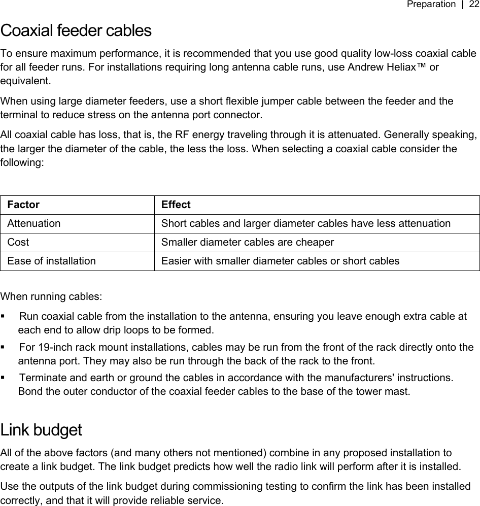 Preparation  |  22   Coaxial feeder cables To ensure maximum performance, it is recommended that you use good quality low-loss coaxial cable for all feeder runs. For installations requiring long antenna cable runs, use Andrew Heliax™ or equivalent. When using large diameter feeders, use a short flexible jumper cable between the feeder and the terminal to reduce stress on the antenna port connector. All coaxial cable has loss, that is, the RF energy traveling through it is attenuated. Generally speaking, the larger the diameter of the cable, the less the loss. When selecting a coaxial cable consider the following:  Factor Effect Attenuation  Short cables and larger diameter cables have less attenuation Cost  Smaller diameter cables are cheaper Ease of installation  Easier with smaller diameter cables or short cables  When running cables:   Run coaxial cable from the installation to the antenna, ensuring you leave enough extra cable at each end to allow drip loops to be formed.   For 19-inch rack mount installations, cables may be run from the front of the rack directly onto the antenna port. They may also be run through the back of the rack to the front.   Terminate and earth or ground the cables in accordance with the manufacturers&apos; instructions. Bond the outer conductor of the coaxial feeder cables to the base of the tower mast.  Link budget All of the above factors (and many others not mentioned) combine in any proposed installation to create a link budget. The link budget predicts how well the radio link will perform after it is installed. Use the outputs of the link budget during commissioning testing to confirm the link has been installed correctly, and that it will provide reliable service. 