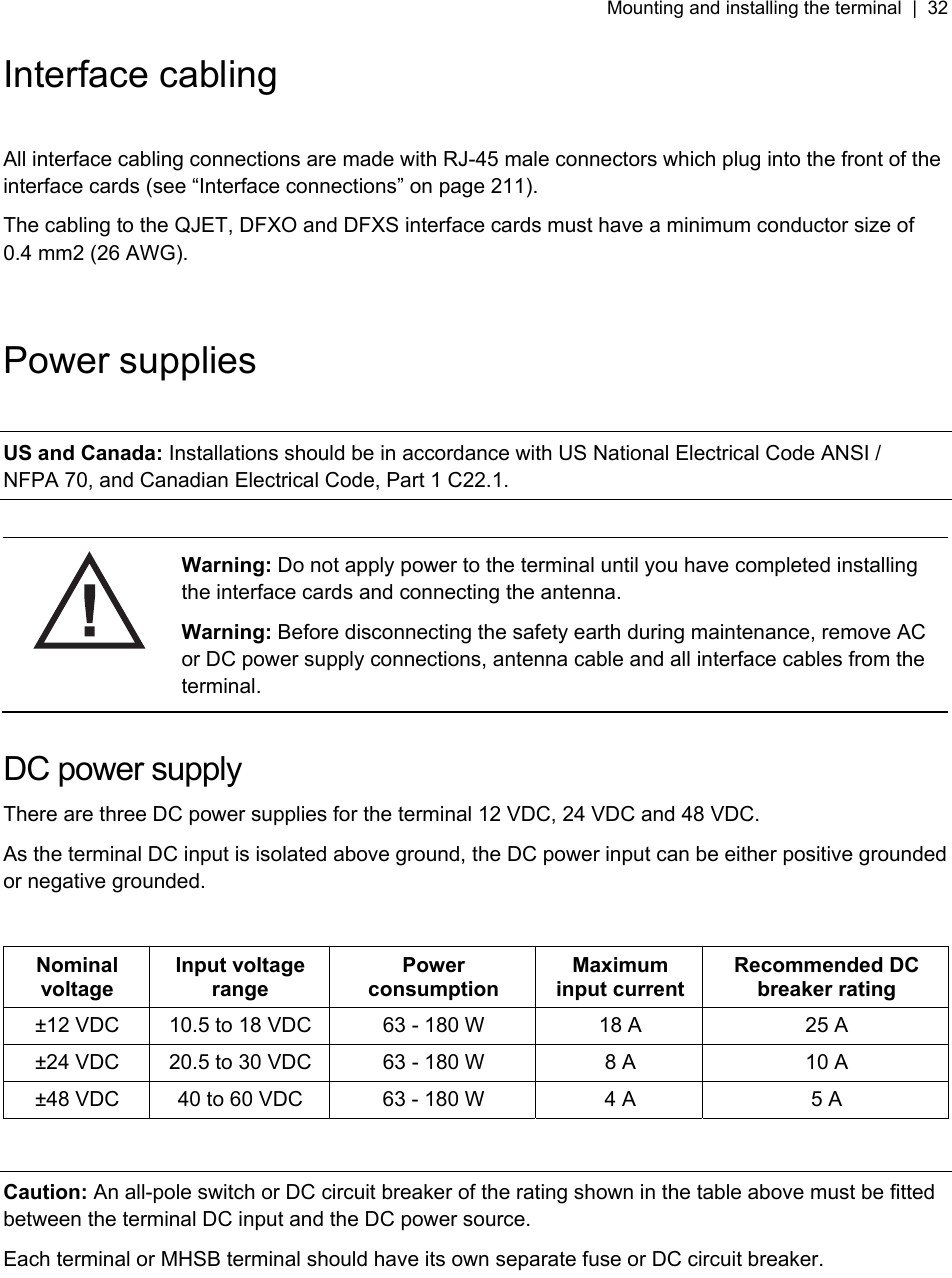Mounting and installing the terminal  |  32   Interface cabling  All interface cabling connections are made with RJ-45 male connectors which plug into the front of the interface cards (see “Interface connections” on page 211). The cabling to the QJET, DFXO and DFXS interface cards must have a minimum conductor size of 0.4 mm2 (26 AWG).   Power supplies  US and Canada: Installations should be in accordance with US National Electrical Code ANSI / NFPA 70, and Canadian Electrical Code, Part 1 C22.1.   Warning: Do not apply power to the terminal until you have completed installing the interface cards and connecting the antenna. Warning: Before disconnecting the safety earth during maintenance, remove AC or DC power supply connections, antenna cable and all interface cables from the terminal.  DC power supply There are three DC power supplies for the terminal 12 VDC, 24 VDC and 48 VDC. As the terminal DC input is isolated above ground, the DC power input can be either positive grounded or negative grounded.  Nominal voltage Input voltage range Power consumption Maximum input current Recommended DC breaker rating ±12 VDC  10.5 to 18 VDC  63 - 180 W  18 A  25 A ±24 VDC  20.5 to 30 VDC  63 - 180 W  8 A  10 A ±48 VDC  40 to 60 VDC  63 - 180 W  4 A  5 A  Caution: An all-pole switch or DC circuit breaker of the rating shown in the table above must be fitted between the terminal DC input and the DC power source. Each terminal or MHSB terminal should have its own separate fuse or DC circuit breaker.  