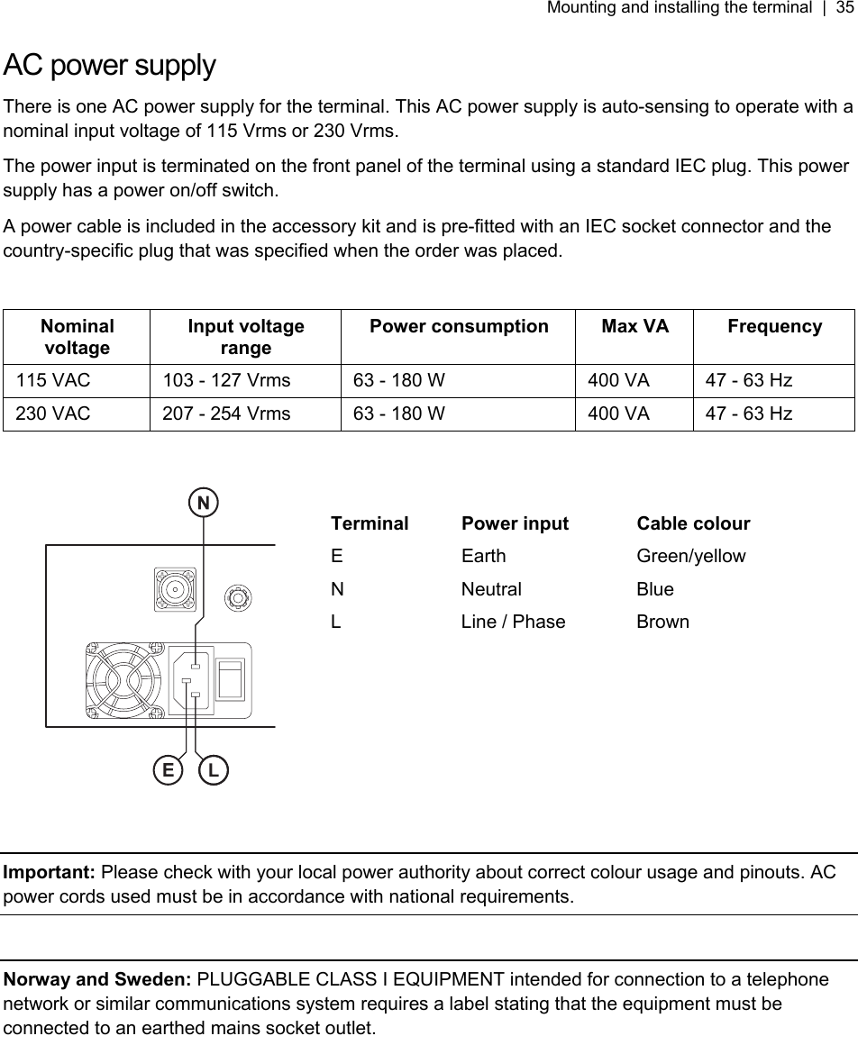 Mounting and installing the terminal  |  35   AC power supply There is one AC power supply for the terminal. This AC power supply is auto-sensing to operate with a nominal input voltage of 115 Vrms or 230 Vrms. The power input is terminated on the front panel of the terminal using a standard IEC plug. This power supply has a power on/off switch. A power cable is included in the accessory kit and is pre-fitted with an IEC socket connector and the country-specific plug that was specified when the order was placed.  Nominal voltage Input voltage range Power consumption  Max VA  Frequency 115 VAC  103 - 127 Vrms  63 - 180 W  400 VA  47 - 63 Hz 230 VAC  207 - 254 Vrms  63 - 180 W  400 VA  47 - 63 Hz       Terminal  Power input  Cable colour E Earth  Green/yellow N Neutral Blue L  Line / Phase  Brown        Important: Please check with your local power authority about correct colour usage and pinouts. AC power cords used must be in accordance with national requirements.  Norway and Sweden: PLUGGABLE CLASS I EQUIPMENT intended for connection to a telephone network or similar communications system requires a label stating that the equipment must be connected to an earthed mains socket outlet. 