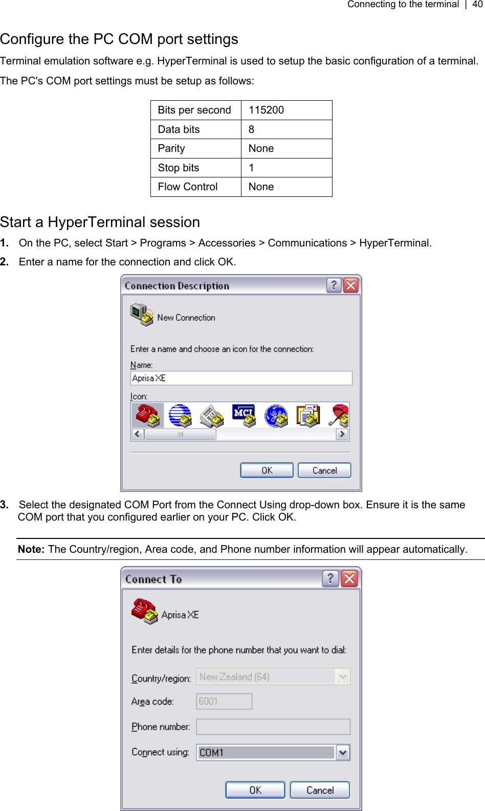 Connecting to the terminal  |  40   Configure the PC COM port settings Terminal emulation software e.g. HyperTerminal is used to setup the basic configuration of a terminal. The PC&apos;s COM port settings must be setup as follows:  Bits per second  115200 Data bits  8 Parity None Stop bits  1 Flow Control  None  Start a HyperTerminal session 1.  On the PC, select Start &gt; Programs &gt; Accessories &gt; Communications &gt; HyperTerminal. 2.  Enter a name for the connection and click OK.  3.  Select the designated COM Port from the Connect Using drop-down box. Ensure it is the same COM port that you configured earlier on your PC. Click OK.  Note: The Country/region, Area code, and Phone number information will appear automatically.   