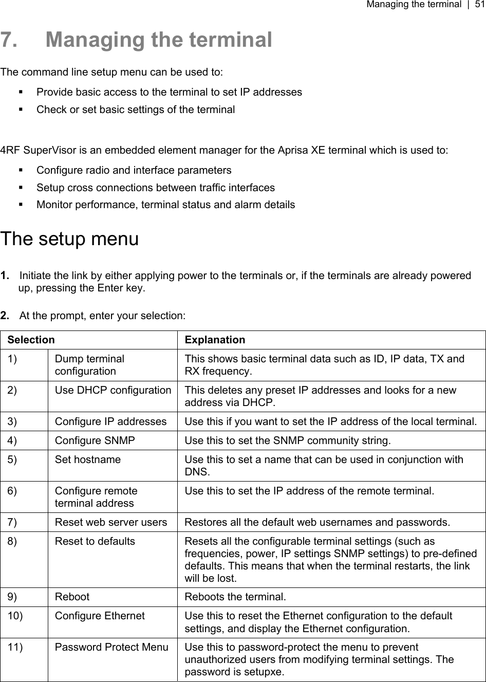 Managing the terminal  |  51   7.  Managing the terminal The command line setup menu can be used to:   Provide basic access to the terminal to set IP addresses   Check or set basic settings of the terminal  4RF SuperVisor is an embedded element manager for the Aprisa XE terminal which is used to:   Configure radio and interface parameters   Setup cross connections between traffic interfaces   Monitor performance, terminal status and alarm details  The setup menu  1.  Initiate the link by either applying power to the terminals or, if the terminals are already powered up, pressing the Enter key.  2.  At the prompt, enter your selection:   Selection Explanation 1) Dump terminal configuration This shows basic terminal data such as ID, IP data, TX and RX frequency. 2)  Use DHCP configuration  This deletes any preset IP addresses and looks for a new address via DHCP. 3)  Configure IP addresses  Use this if you want to set the IP address of the local terminal. 4)  Configure SNMP  Use this to set the SNMP community string. 5)  Set hostname  Use this to set a name that can be used in conjunction with DNS. 6) Configure remote terminal address Use this to set the IP address of the remote terminal. 7)  Reset web server users  Restores all the default web usernames and passwords. 8)  Reset to defaults  Resets all the configurable terminal settings (such as frequencies, power, IP settings SNMP settings) to pre-defined defaults. This means that when the terminal restarts, the link will be lost. 9)  Reboot  Reboots the terminal. 10)  Configure Ethernet  Use this to reset the Ethernet configuration to the default settings, and display the Ethernet configuration. 11)  Password Protect Menu  Use this to password-protect the menu to prevent unauthorized users from modifying terminal settings. The password is setupxe.  