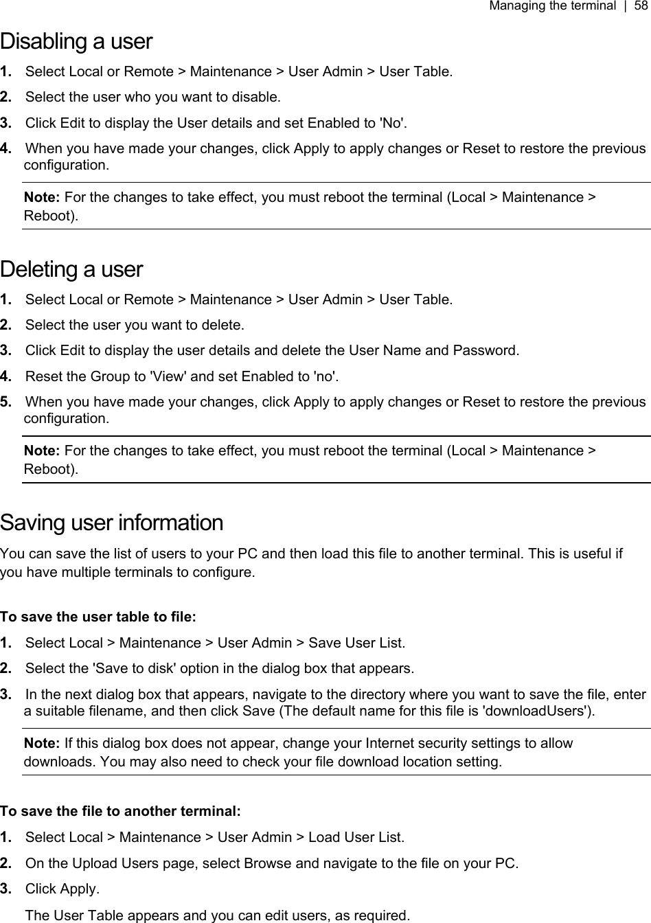 Managing the terminal  |  58   Disabling a user 1.  Select Local or Remote &gt; Maintenance &gt; User Admin &gt; User Table. 2.  Select the user who you want to disable. 3.  Click Edit to display the User details and set Enabled to &apos;No&apos;. 4.  When you have made your changes, click Apply to apply changes or Reset to restore the previous configuration. Note: For the changes to take effect, you must reboot the terminal (Local &gt; Maintenance &gt; Reboot).  Deleting a user 1.  Select Local or Remote &gt; Maintenance &gt; User Admin &gt; User Table. 2.  Select the user you want to delete. 3.  Click Edit to display the user details and delete the User Name and Password.  4.  Reset the Group to &apos;View&apos; and set Enabled to &apos;no&apos;. 5.  When you have made your changes, click Apply to apply changes or Reset to restore the previous configuration. Note: For the changes to take effect, you must reboot the terminal (Local &gt; Maintenance &gt; Reboot).  Saving user information You can save the list of users to your PC and then load this file to another terminal. This is useful if you have multiple terminals to configure.  To save the user table to file: 1.  Select Local &gt; Maintenance &gt; User Admin &gt; Save User List. 2.  Select the &apos;Save to disk&apos; option in the dialog box that appears.  3.  In the next dialog box that appears, navigate to the directory where you want to save the file, enter a suitable filename, and then click Save (The default name for this file is &apos;downloadUsers&apos;). Note: If this dialog box does not appear, change your Internet security settings to allow downloads. You may also need to check your file download location setting.  To save the file to another terminal: 1.  Select Local &gt; Maintenance &gt; User Admin &gt; Load User List. 2.  On the Upload Users page, select Browse and navigate to the file on your PC. 3.  Click Apply. The User Table appears and you can edit users, as required. 