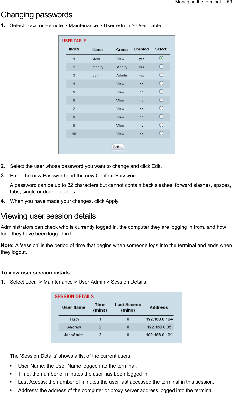 Managing the terminal  |  59   Changing passwords 1.  Select Local or Remote &gt; Maintenance &gt; User Admin &gt; User Table.    2.  Select the user whose password you want to change and click Edit. 3.  Enter the new Password and the new Confirm Password. A password can be up to 32 characters but cannot contain back slashes, forward slashes, spaces, tabs, single or double quotes. 4.  When you have made your changes, click Apply.  Viewing user session details Administrators can check who is currently logged in, the computer they are logging in from, and how long they have been logged in for. Note: A &apos;session&apos; is the period of time that begins when someone logs into the terminal and ends when they logout.  To view user session details: 1.  Select Local &gt; Maintenance &gt; User Admin &gt; Session Details.    The &apos;Session Details&apos; shows a list of the current users:   User Name: the User Name logged into the terminal.   Time: the number of minutes the user has been logged in.   Last Access: the number of minutes the user last accessed the terminal in this session.    Address: the address of the computer or proxy server address logged into the terminal.  