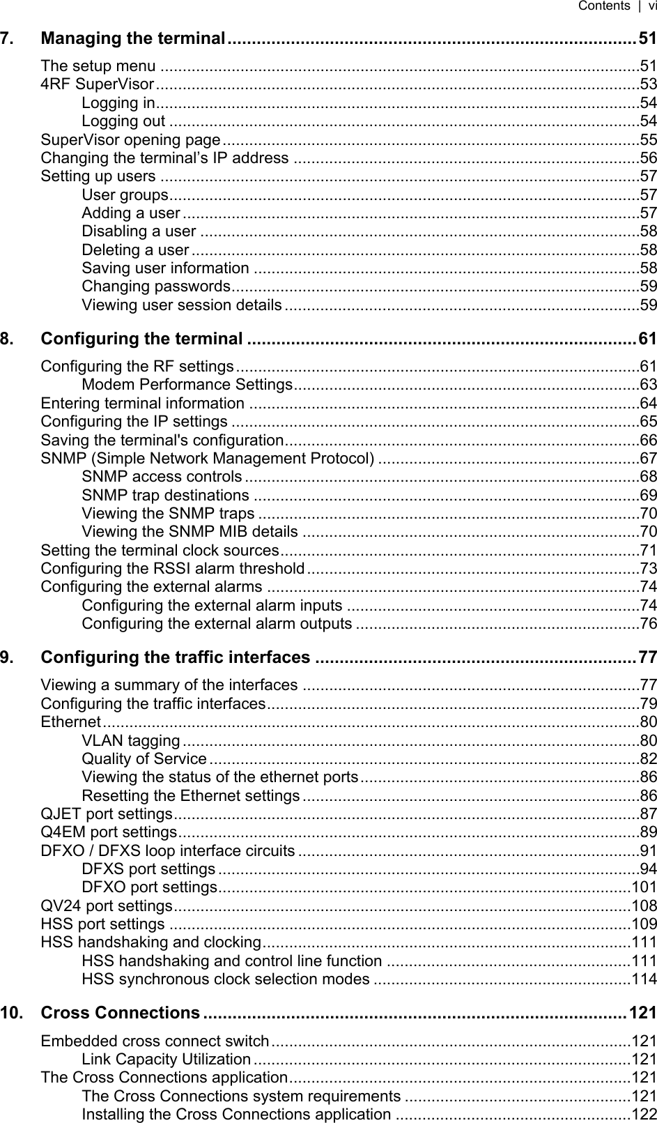 Contents  |  vi   7. Managing the terminal....................................................................................51 The setup menu ............................................................................................................51 4RF SuperVisor.............................................................................................................53 Logging in.............................................................................................................54 Logging out ..........................................................................................................54 SuperVisor opening page..............................................................................................55 Changing the terminal’s IP address ..............................................................................56 Setting up users ............................................................................................................57 User groups..........................................................................................................57 Adding a user .......................................................................................................57 Disabling a user ...................................................................................................58 Deleting a user.....................................................................................................58 Saving user information .......................................................................................58 Changing passwords............................................................................................59 Viewing user session details................................................................................59 8. Configuring the terminal ................................................................................61 Configuring the RF settings...........................................................................................61 Modem Performance Settings..............................................................................63 Entering terminal information ........................................................................................64 Configuring the IP settings ............................................................................................65 Saving the terminal&apos;s configuration................................................................................66 SNMP (Simple Network Management Protocol) ...........................................................67 SNMP access controls .........................................................................................68 SNMP trap destinations .......................................................................................69 Viewing the SNMP traps ......................................................................................70 Viewing the SNMP MIB details ............................................................................70 Setting the terminal clock sources.................................................................................71 Configuring the RSSI alarm threshold...........................................................................73 Configuring the external alarms ....................................................................................74 Configuring the external alarm inputs ..................................................................74 Configuring the external alarm outputs ................................................................76 9. Configuring the traffic interfaces ..................................................................77 Viewing a summary of the interfaces ............................................................................77 Configuring the traffic interfaces....................................................................................79 Ethernet.........................................................................................................................80 VLAN tagging .......................................................................................................80 Quality of Service .................................................................................................82 Viewing the status of the ethernet ports...............................................................86 Resetting the Ethernet settings............................................................................86 QJET port settings.........................................................................................................87 Q4EM port settings........................................................................................................89 DFXO / DFXS loop interface circuits .............................................................................91 DFXS port settings ...............................................................................................94 DFXO port settings.............................................................................................101 QV24 port settings.......................................................................................................108 HSS port settings ........................................................................................................109 HSS handshaking and clocking...................................................................................111 HSS handshaking and control line function .......................................................111 HSS synchronous clock selection modes ..........................................................114 10. Cross Connections .......................................................................................121 Embedded cross connect switch.................................................................................121 Link Capacity Utilization.....................................................................................121 The Cross Connections application.............................................................................121 The Cross Connections system requirements ...................................................121 Installing the Cross Connections application .....................................................122 