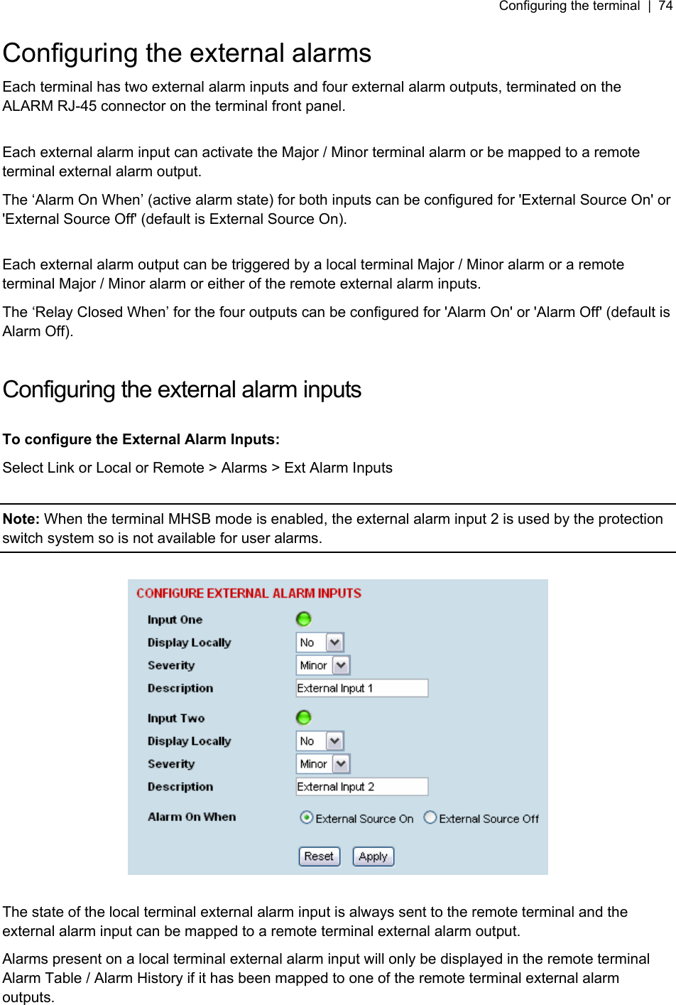 Configuring the terminal  |  74   Configuring the external alarms Each terminal has two external alarm inputs and four external alarm outputs, terminated on the ALARM RJ-45 connector on the terminal front panel.  Each external alarm input can activate the Major / Minor terminal alarm or be mapped to a remote terminal external alarm output. The ‘Alarm On When’ (active alarm state) for both inputs can be configured for &apos;External Source On&apos; or &apos;External Source Off&apos; (default is External Source On).  Each external alarm output can be triggered by a local terminal Major / Minor alarm or a remote terminal Major / Minor alarm or either of the remote external alarm inputs. The ‘Relay Closed When’ for the four outputs can be configured for &apos;Alarm On&apos; or &apos;Alarm Off&apos; (default is Alarm Off).  Configuring the external alarm inputs  To configure the External Alarm Inputs: Select Link or Local or Remote &gt; Alarms &gt; Ext Alarm Inputs  Note: When the terminal MHSB mode is enabled, the external alarm input 2 is used by the protection switch system so is not available for user alarms.    The state of the local terminal external alarm input is always sent to the remote terminal and the external alarm input can be mapped to a remote terminal external alarm output. Alarms present on a local terminal external alarm input will only be displayed in the remote terminal Alarm Table / Alarm History if it has been mapped to one of the remote terminal external alarm outputs.  