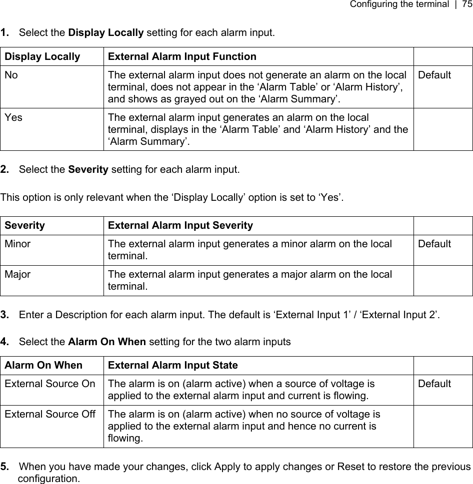 Configuring the terminal  |  75   1.  Select the Display Locally setting for each alarm input.  Display Locally  External Alarm Input Function   No  The external alarm input does not generate an alarm on the local terminal, does not appear in the ‘Alarm Table’ or ‘Alarm History’, and shows as grayed out on the ‘Alarm Summary’. Default Yes  The external alarm input generates an alarm on the local terminal, displays in the ‘Alarm Table’ and ‘Alarm History’ and the ‘Alarm Summary’.   2.  Select the Severity setting for each alarm input.  This option is only relevant when the ‘Display Locally’ option is set to ‘Yes’.  Severity  External Alarm Input Severity   Minor  The external alarm input generates a minor alarm on the local terminal. Default Major  The external alarm input generates a major alarm on the local terminal.   3.  Enter a Description for each alarm input. The default is ‘External Input 1’ / ‘External Input 2’.  4.  Select the Alarm On When setting for the two alarm inputs  Alarm On When  External Alarm Input State   External Source On  The alarm is on (alarm active) when a source of voltage is applied to the external alarm input and current is flowing. Default External Source Off  The alarm is on (alarm active) when no source of voltage is applied to the external alarm input and hence no current is flowing.   5.  When you have made your changes, click Apply to apply changes or Reset to restore the previous configuration. 