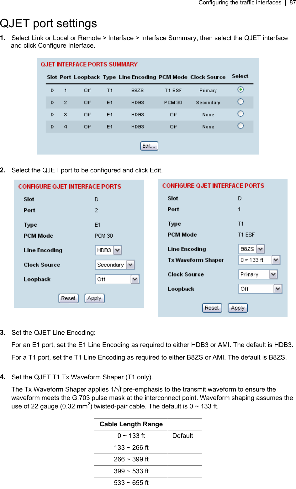 Configuring the traffic interfaces  |  87   QJET port settings 1.  Select Link or Local or Remote &gt; Interface &gt; Interface Summary, then select the QJET interface and click Configure Interface.    2.  Select the QJET port to be configured and click Edit.    3.  Set the QJET Line Encoding: For an E1 port, set the E1 Line Encoding as required to either HDB3 or AMI. The default is HDB3. For a T1 port, set the T1 Line Encoding as required to either B8ZS or AMI. The default is B8ZS.  4.  Set the QJET T1 Tx Waveform Shaper (T1 only). The Tx Waveform Shaper applies 1/f pre-emphasis to the transmit waveform to ensure the waveform meets the G.703 pulse mask at the interconnect point. Waveform shaping assumes the use of 22 gauge (0.32 mm2) twisted-pair cable. The default is 0 ~ 133 ft.  Cable Length Range   0 ~ 133 ft  Default 133 ~ 266 ft   266 ~ 399 ft   399 ~ 533 ft   533 ~ 655 ft    