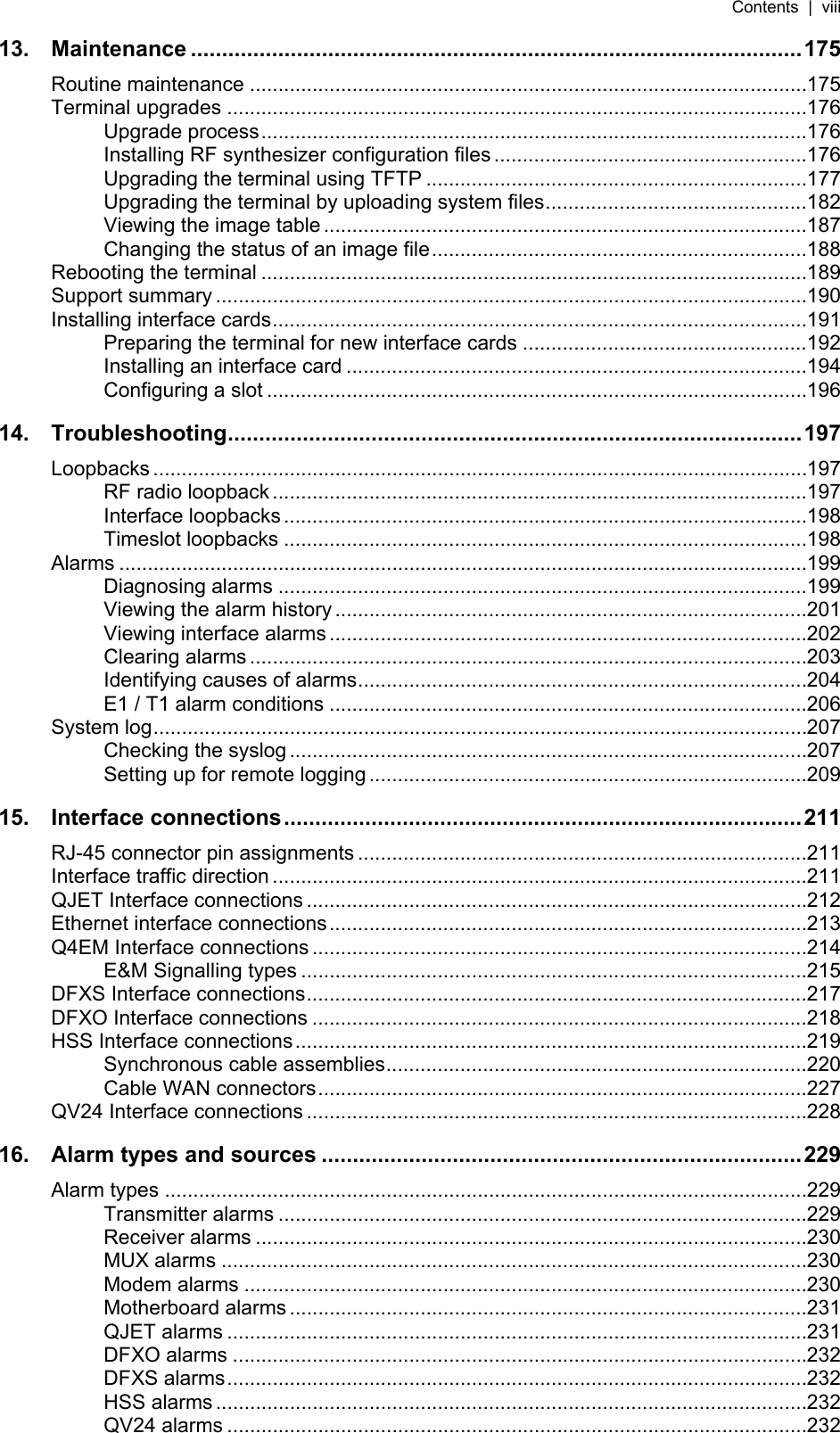 Contents  |  viii   13. Maintenance ..................................................................................................175 Routine maintenance ..................................................................................................175 Terminal upgrades ......................................................................................................176 Upgrade process................................................................................................176 Installing RF synthesizer configuration files.......................................................176 Upgrading the terminal using TFTP ...................................................................177 Upgrading the terminal by uploading system files..............................................182 Viewing the image table .....................................................................................187 Changing the status of an image file..................................................................188 Rebooting the terminal ................................................................................................189 Support summary ........................................................................................................190 Installing interface cards..............................................................................................191 Preparing the terminal for new interface cards ..................................................192 Installing an interface card .................................................................................194 Configuring a slot ...............................................................................................196 14. Troubleshooting............................................................................................197 Loopbacks ...................................................................................................................197 RF radio loopback..............................................................................................197 Interface loopbacks............................................................................................198 Timeslot loopbacks ............................................................................................198 Alarms .........................................................................................................................199 Diagnosing alarms .............................................................................................199 Viewing the alarm history ...................................................................................201 Viewing interface alarms ....................................................................................202 Clearing alarms ..................................................................................................203 Identifying causes of alarms...............................................................................204 E1 / T1 alarm conditions ....................................................................................206 System log...................................................................................................................207 Checking the syslog...........................................................................................207 Setting up for remote logging .............................................................................209 15. Interface connections...................................................................................211 RJ-45 connector pin assignments ...............................................................................211 Interface traffic direction ..............................................................................................211 QJET Interface connections ........................................................................................212 Ethernet interface connections....................................................................................213 Q4EM Interface connections .......................................................................................214 E&amp;M Signalling types .........................................................................................215 DFXS Interface connections........................................................................................217 DFXO Interface connections .......................................................................................218 HSS Interface connections..........................................................................................219 Synchronous cable assemblies..........................................................................220 Cable WAN connectors......................................................................................227 QV24 Interface connections ........................................................................................228 16. Alarm types and sources .............................................................................229 Alarm types .................................................................................................................229 Transmitter alarms .............................................................................................229 Receiver alarms .................................................................................................230 MUX alarms .......................................................................................................230 Modem alarms ...................................................................................................230 Motherboard alarms ...........................................................................................231 QJET alarms ......................................................................................................231 DFXO alarms .....................................................................................................232 DFXS alarms......................................................................................................232 HSS alarms ........................................................................................................232 QV24 alarms ......................................................................................................232 