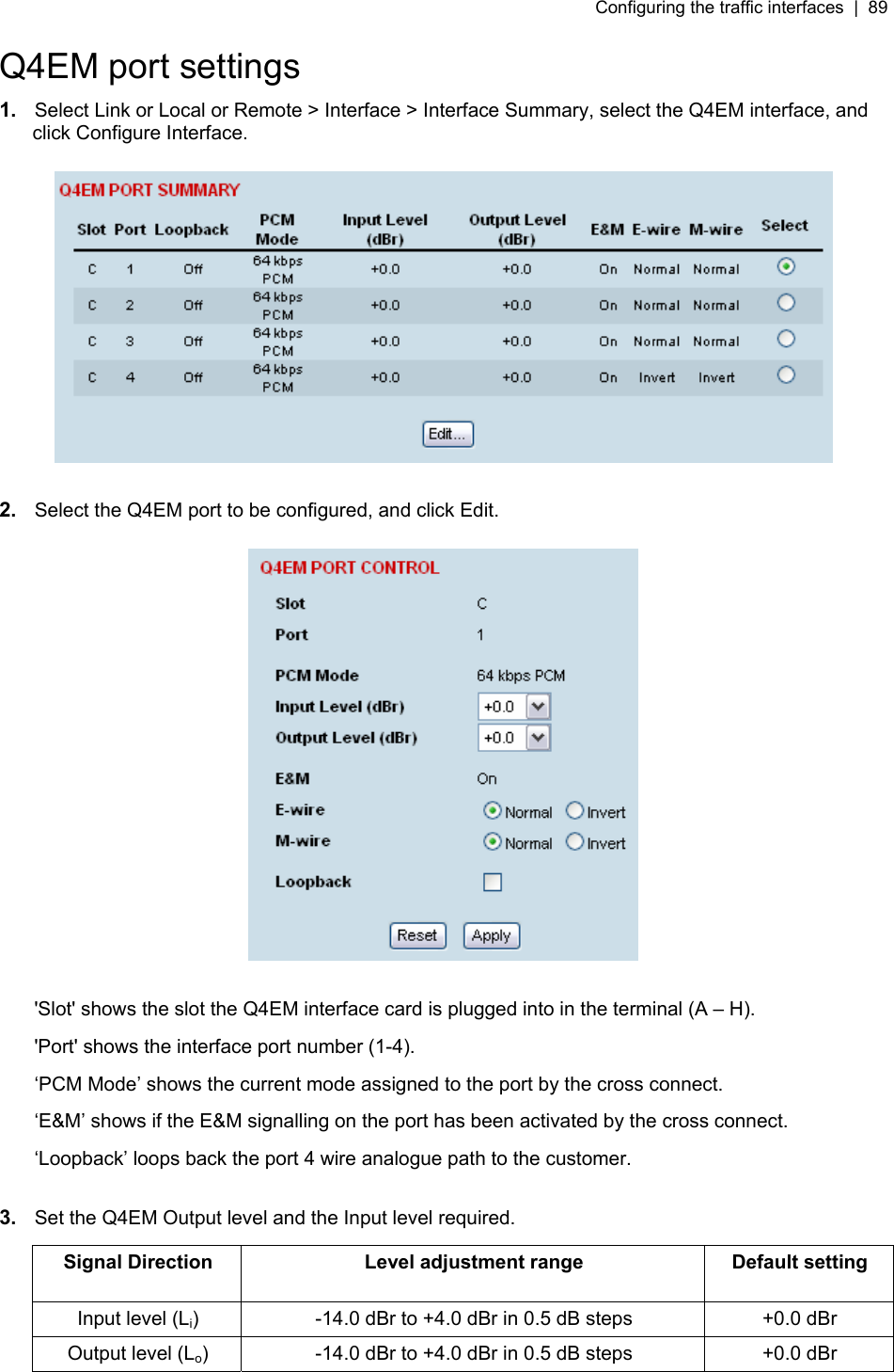 Configuring the traffic interfaces  |  89   Q4EM port settings 1.  Select Link or Local or Remote &gt; Interface &gt; Interface Summary, select the Q4EM interface, and click Configure Interface.    2.  Select the Q4EM port to be configured, and click Edit.    &apos;Slot&apos; shows the slot the Q4EM interface card is plugged into in the terminal (A – H). &apos;Port&apos; shows the interface port number (1-4). ‘PCM Mode’ shows the current mode assigned to the port by the cross connect. ‘E&amp;M’ shows if the E&amp;M signalling on the port has been activated by the cross connect. ‘Loopback’ loops back the port 4 wire analogue path to the customer.  3.  Set the Q4EM Output level and the Input level required.  Signal Direction  Level adjustment range  Default setting Input level (Li)  -14.0 dBr to +4.0 dBr in 0.5 dB steps  +0.0 dBr Output level (Lo)  -14.0 dBr to +4.0 dBr in 0.5 dB steps  +0.0 dBr  