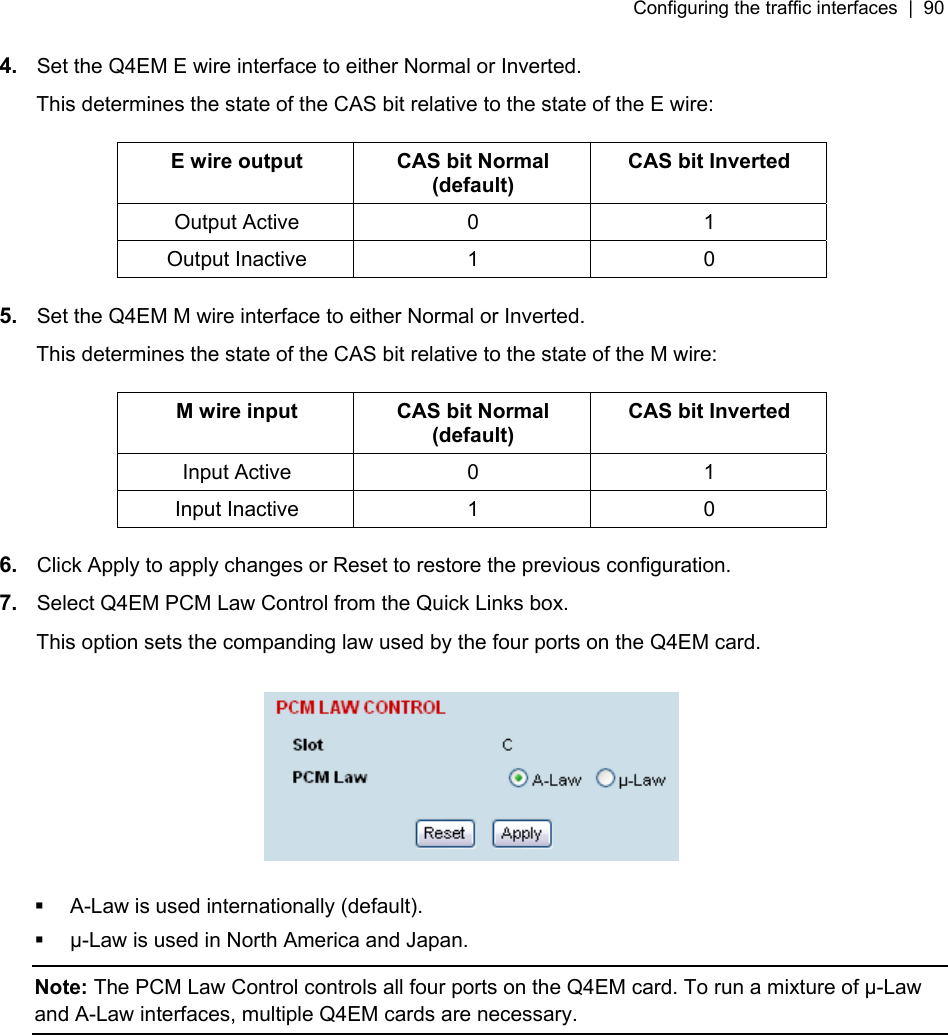 Configuring the traffic interfaces  |  90   4.  Set the Q4EM E wire interface to either Normal or Inverted. This determines the state of the CAS bit relative to the state of the E wire:  E wire output  CAS bit Normal (default) CAS bit Inverted Output Active  0  1 Output Inactive  1  0  5.  Set the Q4EM M wire interface to either Normal or Inverted. This determines the state of the CAS bit relative to the state of the M wire:  M wire input  CAS bit Normal (default) CAS bit Inverted Input Active  0  1 Input Inactive  1  0  6.  Click Apply to apply changes or Reset to restore the previous configuration. 7.  Select Q4EM PCM Law Control from the Quick Links box. This option sets the companding law used by the four ports on the Q4EM card.      A-Law is used internationally (default).   µ-Law is used in North America and Japan. Note: The PCM Law Control controls all four ports on the Q4EM card. To run a mixture of µ-Law and A-Law interfaces, multiple Q4EM cards are necessary.  