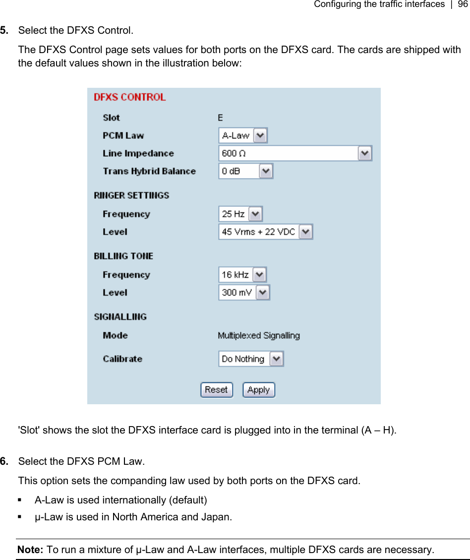 Configuring the traffic interfaces  |  96   5.  Select the DFXS Control. The DFXS Control page sets values for both ports on the DFXS card. The cards are shipped with the default values shown in the illustration below:    &apos;Slot&apos; shows the slot the DFXS interface card is plugged into in the terminal (A – H).  6.  Select the DFXS PCM Law. This option sets the companding law used by both ports on the DFXS card.   A-Law is used internationally (default)   µ-Law is used in North America and Japan.  Note: To run a mixture of µ-Law and A-Law interfaces, multiple DFXS cards are necessary. 