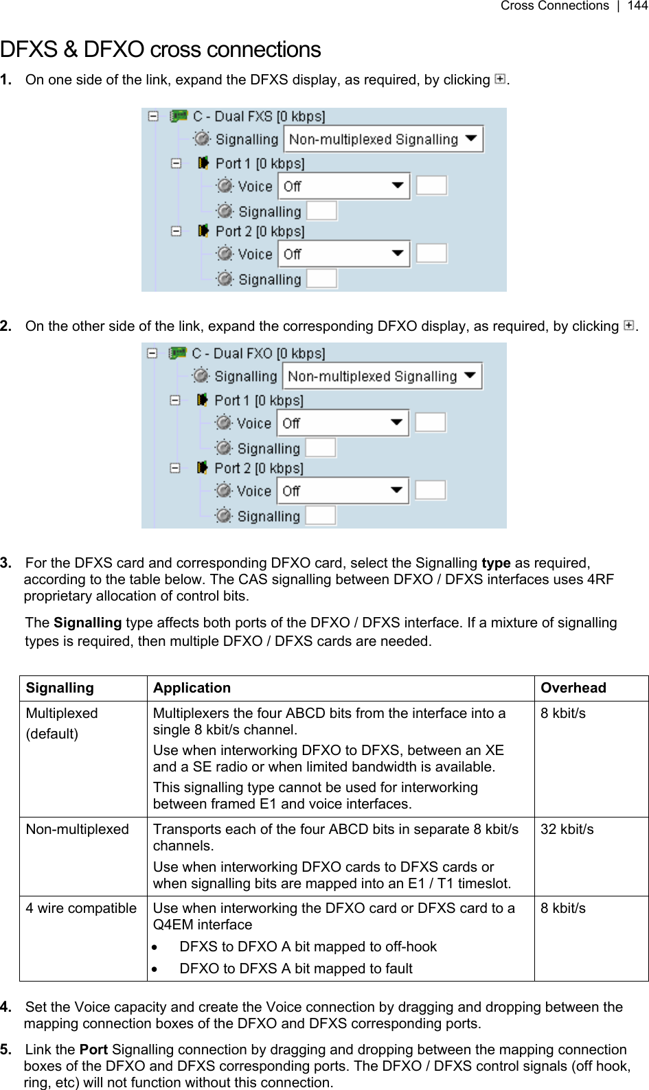 Cross Connections  |  144   DFXS &amp; DFXO cross connections 1.  On one side of the link, expand the DFXS display, as required, by clicking  .    2.  On the other side of the link, expand the corresponding DFXO display, as required, by clicking  .   3.  For the DFXS card and corresponding DFXO card, select the Signalling type as required, according to the table below. The CAS signalling between DFXO / DFXS interfaces uses 4RF proprietary allocation of control bits. The Signalling type affects both ports of the DFXO / DFXS interface. If a mixture of signalling types is required, then multiple DFXO / DFXS cards are needed.  Signalling Application  Overhead Multiplexed (default) Multiplexers the four ABCD bits from the interface into a single 8 kbit/s channel. Use when interworking DFXO to DFXS, between an XE and a SE radio or when limited bandwidth is available. This signalling type cannot be used for interworking between framed E1 and voice interfaces. 8 kbit/s Non-multiplexed  Transports each of the four ABCD bits in separate 8 kbit/s channels. Use when interworking DFXO cards to DFXS cards or when signalling bits are mapped into an E1 / T1 timeslot. 32 kbit/s 4 wire compatible  Use when interworking the DFXO card or DFXS card to a Q4EM interface •  DFXS to DFXO A bit mapped to off-hook •  DFXO to DFXS A bit mapped to fault 8 kbit/s  4.  Set the Voice capacity and create the Voice connection by dragging and dropping between the mapping connection boxes of the DFXO and DFXS corresponding ports. 5.  Link the Port Signalling connection by dragging and dropping between the mapping connection boxes of the DFXO and DFXS corresponding ports. The DFXO / DFXS control signals (off hook, ring, etc) will not function without this connection. 