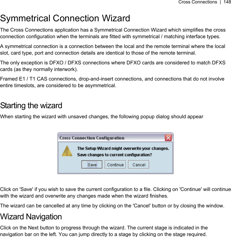 Cross Connections  |  148   Symmetrical Connection Wizard The Cross Connections application has a Symmetrical Connection Wizard which simplifies the cross connection configuration when the terminals are fitted with symmetrical / matching interface types. A symmetrical connection is a connection between the local and the remote terminal where the local slot, card type, port and connection details are identical to those of the remote terminal. The only exception is DFXO / DFXS connections where DFXO cards are considered to match DFXS cards (as they normally interwork). Framed E1 / T1 CAS connections, drop-and-insert connections, and connections that do not involve entire timeslots, are considered to be asymmetrical.  Starting the wizard When starting the wizard with unsaved changes, the following popup dialog should appear    Click on &apos;Save&apos; if you wish to save the current configuration to a file. Clicking on &apos;Continue&apos; will continue with the wizard and overwrite any changes made when the wizard finishes. The wizard can be cancelled at any time by clicking on the &apos;Cancel&apos; button or by closing the window. Wizard Navigation Click on the Next button to progress through the wizard. The current stage is indicated in the navigation bar on the left. You can jump directly to a stage by clicking on the stage required. 