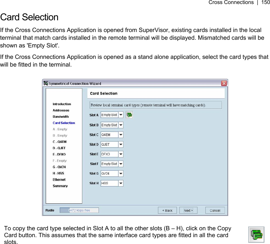 Cross Connections  |  150   Card Selection If the Cross Connections Application is opened from SuperVisor, existing cards installed in the local terminal that match cards installed in the remote terminal will be displayed. Mismatched cards will be shown as &apos;Empty Slot&apos;. If the Cross Connections Application is opened as a stand alone application, select the card types that will be fitted in the terminal.    To copy the card type selected in Slot A to all the other slots (B – H), click on the Copy Card button. This assumes that the same interface card types are fitted in all the card slots.    