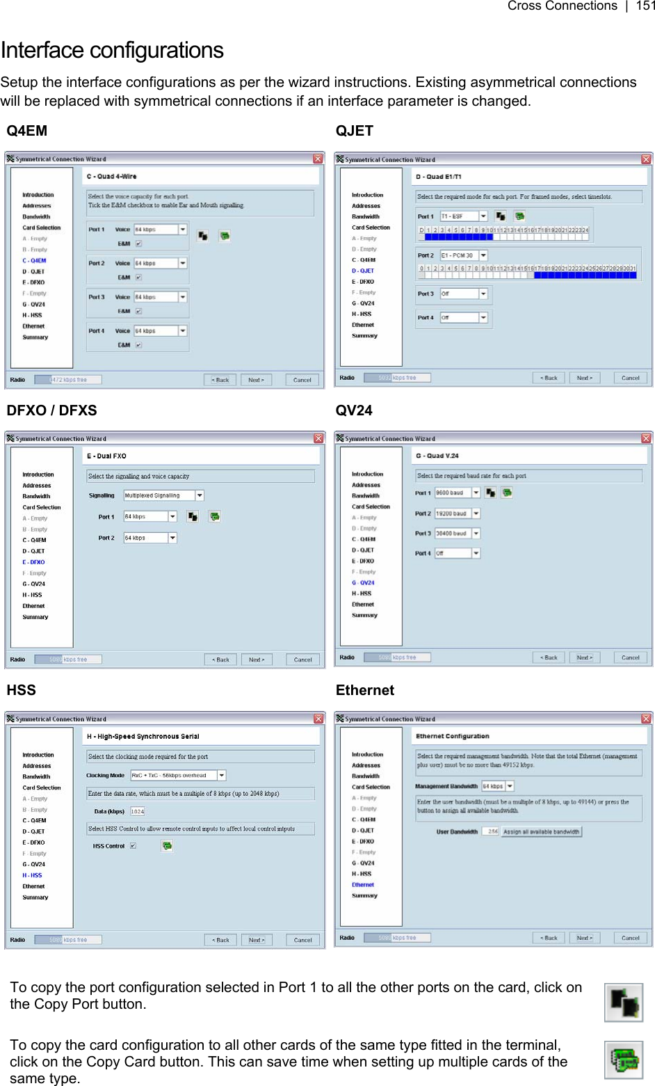 Cross Connections  |  151   Interface configurations Setup the interface configurations as per the wizard instructions. Existing asymmetrical connections will be replaced with symmetrical connections if an interface parameter is changed. Q4EM QJET DFXO / DFXS  QV24 HSS Ethernet  To copy the port configuration selected in Port 1 to all the other ports on the card, click on the Copy Port button.   To copy the card configuration to all other cards of the same type fitted in the terminal, click on the Copy Card button. This can save time when setting up multiple cards of the same type.    