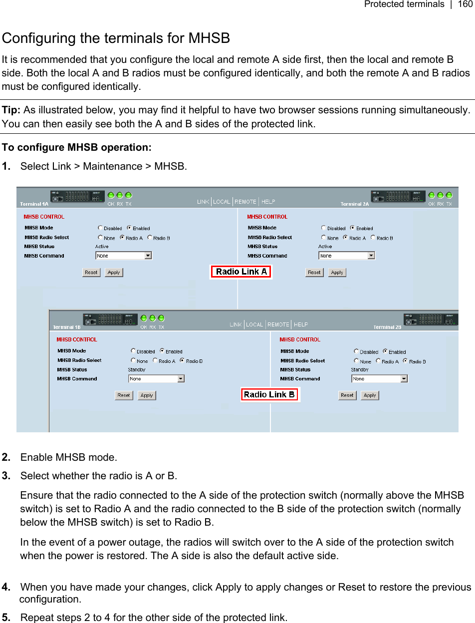 Protected terminals  |  160   Configuring the terminals for MHSB It is recommended that you configure the local and remote A side first, then the local and remote B side. Both the local A and B radios must be configured identically, and both the remote A and B radios must be configured identically. Tip: As illustrated below, you may find it helpful to have two browser sessions running simultaneously. You can then easily see both the A and B sides of the protected link. To configure MHSB operation: 1.  Select Link &gt; Maintenance &gt; MHSB.    2.  Enable MHSB mode. 3.  Select whether the radio is A or B. Ensure that the radio connected to the A side of the protection switch (normally above the MHSB switch) is set to Radio A and the radio connected to the B side of the protection switch (normally below the MHSB switch) is set to Radio B. In the event of a power outage, the radios will switch over to the A side of the protection switch when the power is restored. The A side is also the default active side.  4.  When you have made your changes, click Apply to apply changes or Reset to restore the previous configuration. 5.  Repeat steps 2 to 4 for the other side of the protected link.  