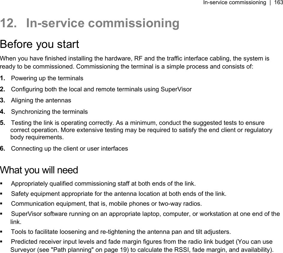 In-service commissioning  |  163   12. In-service commissioning Before you start When you have finished installing the hardware, RF and the traffic interface cabling, the system is ready to be commissioned. Commissioning the terminal is a simple process and consists of: 1.  Powering up the terminals 2.  Configuring both the local and remote terminals using SuperVisor 3.  Aligning the antennas 4.  Synchronizing the terminals 5.  Testing the link is operating correctly. As a minimum, conduct the suggested tests to ensure correct operation. More extensive testing may be required to satisfy the end client or regulatory body requirements. 6.  Connecting up the client or user interfaces  What you will need   Appropriately qualified commissioning staff at both ends of the link.   Safety equipment appropriate for the antenna location at both ends of the link.   Communication equipment, that is, mobile phones or two-way radios.   SuperVisor software running on an appropriate laptop, computer, or workstation at one end of the link.   Tools to facilitate loosening and re-tightening the antenna pan and tilt adjusters.   Predicted receiver input levels and fade margin figures from the radio link budget (You can use Surveyor (see &quot;Path planning&quot; on page 19) to calculate the RSSI, fade margin, and availability).  