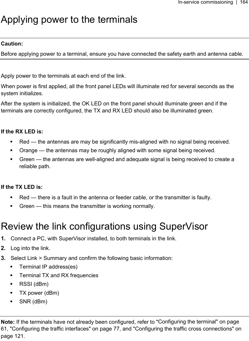 In-service commissioning  |  164   Applying power to the terminals  Caution: Before applying power to a terminal, ensure you have connected the safety earth and antenna cable.  Apply power to the terminals at each end of the link.  When power is first applied, all the front panel LEDs will illuminate red for several seconds as the system initializes. After the system is initialized, the OK LED on the front panel should illuminate green and if the terminals are correctly configured, the TX and RX LED should also be illuminated green.  If the RX LED is:   Red — the antennas are may be significantly mis-aligned with no signal being received.   Orange — the antennas may be roughly aligned with some signal being received.   Green — the antennas are well-aligned and adequate signal is being received to create a reliable path.  If the TX LED is:   Red — there is a fault in the antenna or feeder cable, or the transmitter is faulty.   Green — this means the transmitter is working normally.  Review the link configurations using SuperVisor 1.  Connect a PC, with SuperVisor installed, to both terminals in the link. 2.  Log into the link. 3.  Select Link &gt; Summary and confirm the following basic information:   Terminal IP address(es)   Terminal TX and RX frequencies  RSSI (dBm)   TX power (dBm)  SNR (dBm)  Note: If the terminals have not already been configured, refer to &quot;Configuring the terminal&quot; on page 61, &quot;Configuring the traffic interfaces&quot; on page 77, and &quot;Configuring the traffic cross connections&quot; on page 121.  
