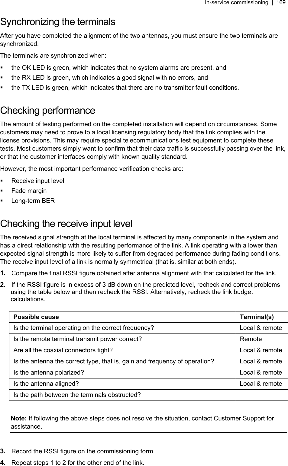 In-service commissioning  |  169   Synchronizing the terminals After you have completed the alignment of the two antennas, you must ensure the two terminals are synchronized.  The terminals are synchronized when:   the OK LED is green, which indicates that no system alarms are present, and   the RX LED is green, which indicates a good signal with no errors, and    the TX LED is green, which indicates that there are no transmitter fault conditions.  Checking performance The amount of testing performed on the completed installation will depend on circumstances. Some customers may need to prove to a local licensing regulatory body that the link complies with the license provisions. This may require special telecommunications test equipment to complete these tests. Most customers simply want to confirm that their data traffic is successfully passing over the link, or that the customer interfaces comply with known quality standard. However, the most important performance verification checks are:   Receive input level  Fade margin  Long-term BER  Checking the receive input level The received signal strength at the local terminal is affected by many components in the system and has a direct relationship with the resulting performance of the link. A link operating with a lower than expected signal strength is more likely to suffer from degraded performance during fading conditions. The receive input level of a link is normally symmetrical (that is, similar at both ends). 1.  Compare the final RSSI figure obtained after antenna alignment with that calculated for the link. 2.  If the RSSI figure is in excess of 3 dB down on the predicted level, recheck and correct problems using the table below and then recheck the RSSI. Alternatively, recheck the link budget calculations.  Possible cause  Terminal(s) Is the terminal operating on the correct frequency?  Local &amp; remote Is the remote terminal transmit power correct?  Remote Are all the coaxial connectors tight?  Local &amp; remote Is the antenna the correct type, that is, gain and frequency of operation?  Local &amp; remote Is the antenna polarized?  Local &amp; remote Is the antenna aligned?  Local &amp; remote Is the path between the terminals obstructed?    Note: If following the above steps does not resolve the situation, contact Customer Support for assistance.  3.  Record the RSSI figure on the commissioning form.  4.  Repeat steps 1 to 2 for the other end of the link. 
