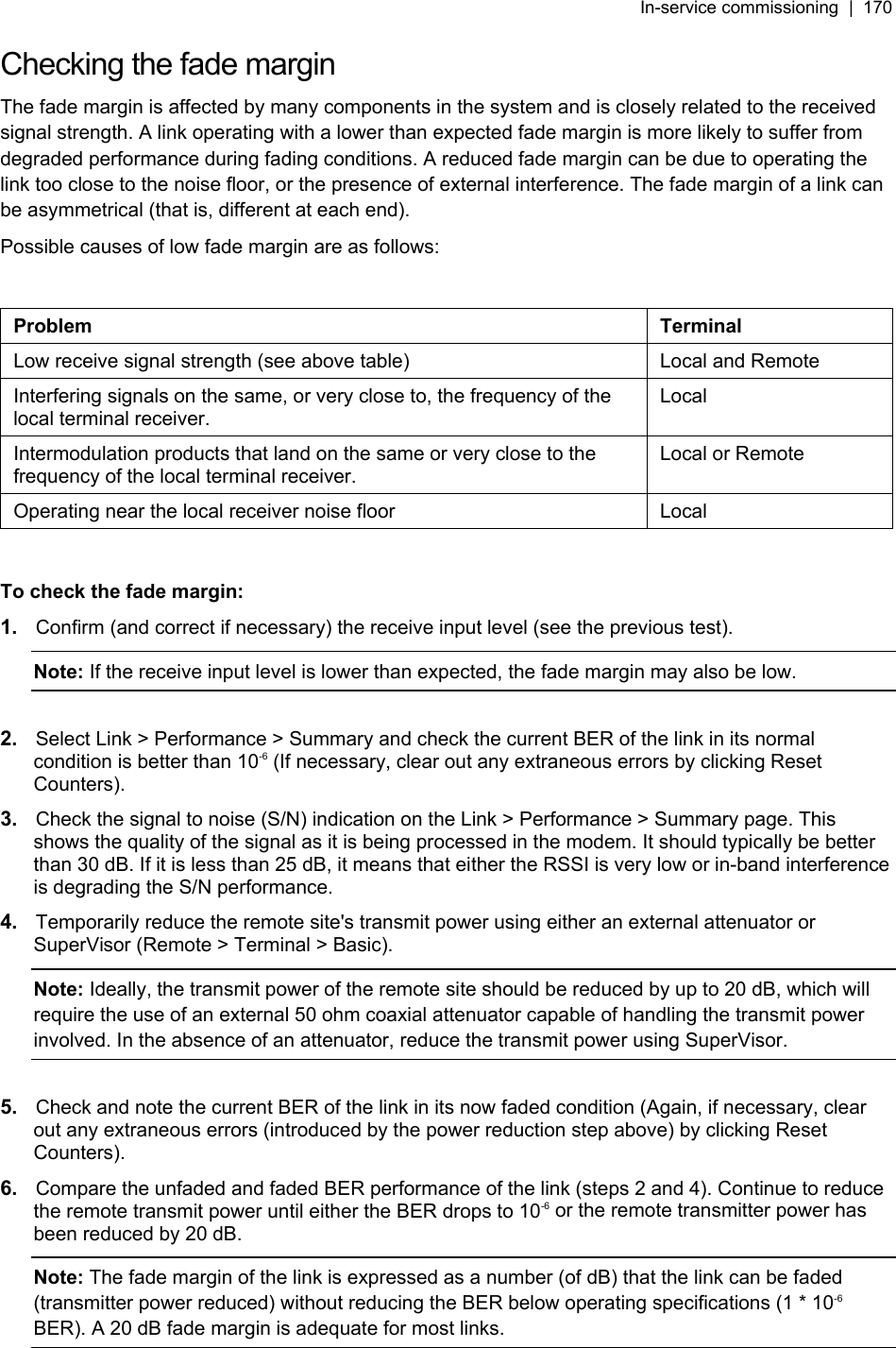 In-service commissioning  |  170   Checking the fade margin The fade margin is affected by many components in the system and is closely related to the received signal strength. A link operating with a lower than expected fade margin is more likely to suffer from degraded performance during fading conditions. A reduced fade margin can be due to operating the link too close to the noise floor, or the presence of external interference. The fade margin of a link can be asymmetrical (that is, different at each end). Possible causes of low fade margin are as follows:  Problem Terminal Low receive signal strength (see above table)  Local and Remote Interfering signals on the same, or very close to, the frequency of the local terminal receiver. Local Intermodulation products that land on the same or very close to the frequency of the local terminal receiver. Local or Remote Operating near the local receiver noise floor  Local  To check the fade margin: 1.  Confirm (and correct if necessary) the receive input level (see the previous test). Note: If the receive input level is lower than expected, the fade margin may also be low.  2.  Select Link &gt; Performance &gt; Summary and check the current BER of the link in its normal condition is better than 10-6 (If necessary, clear out any extraneous errors by clicking Reset Counters).  3.  Check the signal to noise (S/N) indication on the Link &gt; Performance &gt; Summary page. This shows the quality of the signal as it is being processed in the modem. It should typically be better than 30 dB. If it is less than 25 dB, it means that either the RSSI is very low or in-band interference is degrading the S/N performance. 4.  Temporarily reduce the remote site&apos;s transmit power using either an external attenuator or SuperVisor (Remote &gt; Terminal &gt; Basic). Note: Ideally, the transmit power of the remote site should be reduced by up to 20 dB, which will require the use of an external 50 ohm coaxial attenuator capable of handling the transmit power involved. In the absence of an attenuator, reduce the transmit power using SuperVisor.  5.  Check and note the current BER of the link in its now faded condition (Again, if necessary, clear out any extraneous errors (introduced by the power reduction step above) by clicking Reset Counters). 6.  Compare the unfaded and faded BER performance of the link (steps 2 and 4). Continue to reduce the remote transmit power until either the BER drops to 10-6 or the remote transmitter power has been reduced by 20 dB. Note: The fade margin of the link is expressed as a number (of dB) that the link can be faded (transmitter power reduced) without reducing the BER below operating specifications (1 * 10-6 BER). A 20 dB fade margin is adequate for most links. 