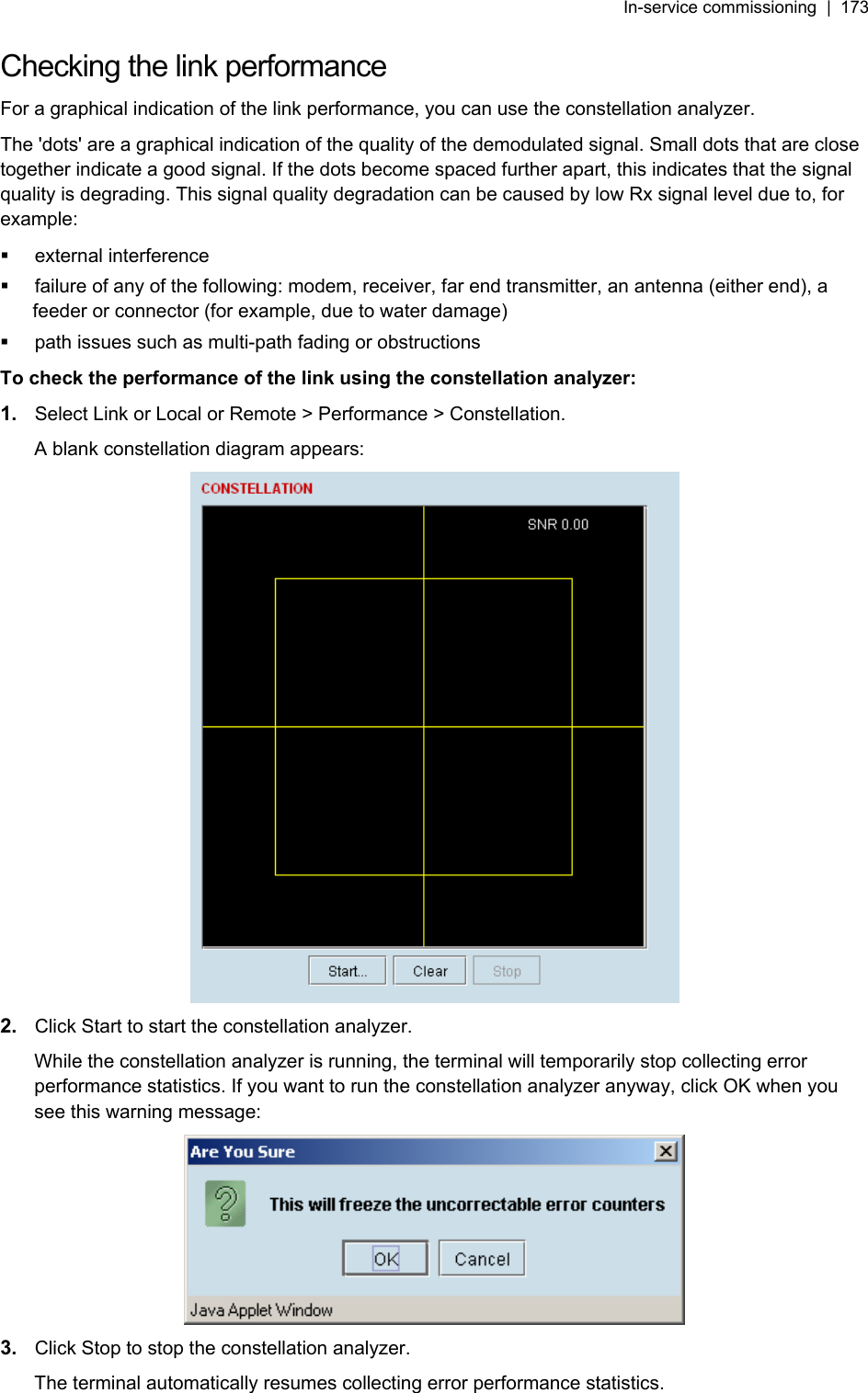 In-service commissioning  |  173   Checking the link performance For a graphical indication of the link performance, you can use the constellation analyzer. The &apos;dots&apos; are a graphical indication of the quality of the demodulated signal. Small dots that are close together indicate a good signal. If the dots become spaced further apart, this indicates that the signal quality is degrading. This signal quality degradation can be caused by low Rx signal level due to, for example:  external interference   failure of any of the following: modem, receiver, far end transmitter, an antenna (either end), a feeder or connector (for example, due to water damage)   path issues such as multi-path fading or obstructions To check the performance of the link using the constellation analyzer: 1.  Select Link or Local or Remote &gt; Performance &gt; Constellation.  A blank constellation diagram appears:  2.  Click Start to start the constellation analyzer. While the constellation analyzer is running, the terminal will temporarily stop collecting error performance statistics. If you want to run the constellation analyzer anyway, click OK when you see this warning message:  3.  Click Stop to stop the constellation analyzer. The terminal automatically resumes collecting error performance statistics. 