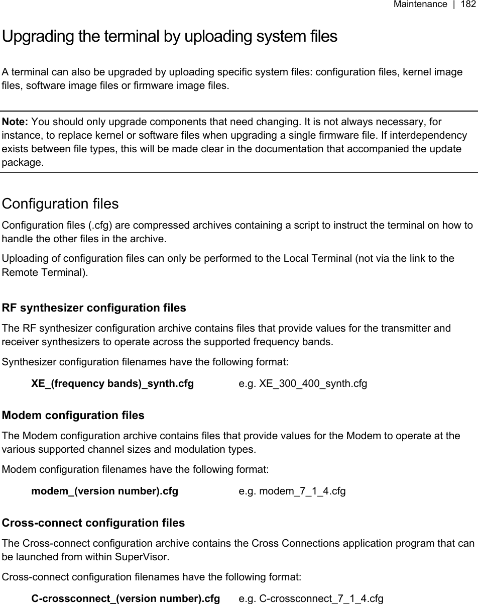 Maintenance  |  182   Upgrading the terminal by uploading system files  A terminal can also be upgraded by uploading specific system files: configuration files, kernel image files, software image files or firmware image files.  Note: You should only upgrade components that need changing. It is not always necessary, for instance, to replace kernel or software files when upgrading a single firmware file. If interdependency exists between file types, this will be made clear in the documentation that accompanied the update package.  Configuration files Configuration files (.cfg) are compressed archives containing a script to instruct the terminal on how to handle the other files in the archive. Uploading of configuration files can only be performed to the Local Terminal (not via the link to the Remote Terminal).  RF synthesizer configuration files The RF synthesizer configuration archive contains files that provide values for the transmitter and receiver synthesizers to operate across the supported frequency bands. Synthesizer configuration filenames have the following format:  XE_(frequency bands)_synth.cfg e.g. XE_300_400_synth.cfg  Modem configuration files The Modem configuration archive contains files that provide values for the Modem to operate at the various supported channel sizes and modulation types. Modem configuration filenames have the following format:  modem_(version number).cfg e.g. modem_7_1_4.cfg  Cross-connect configuration files The Cross-connect configuration archive contains the Cross Connections application program that can be launched from within SuperVisor. Cross-connect configuration filenames have the following format:  C-crossconnect_(version number).cfg e.g. C-crossconnect_7_1_4.cfg  