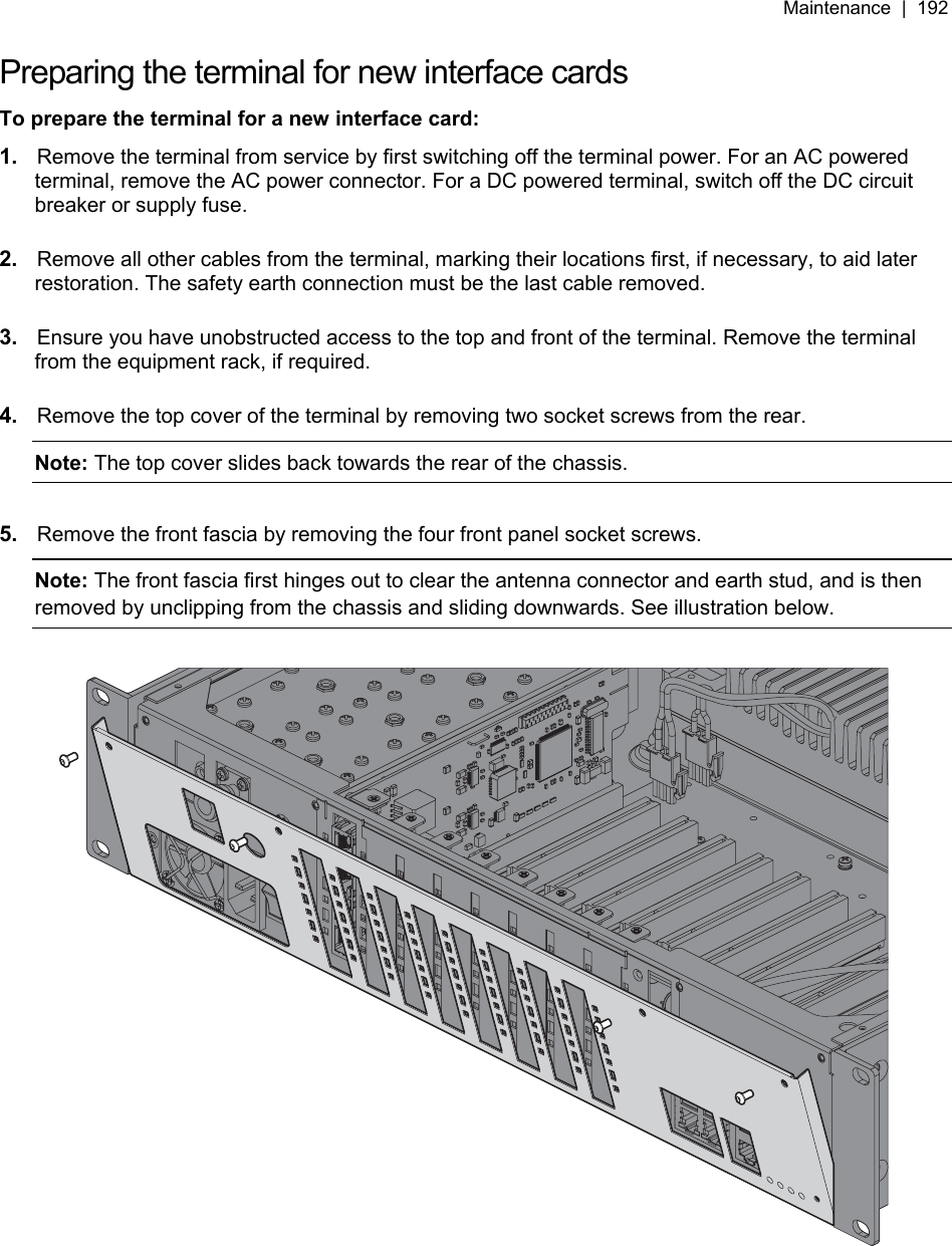 Maintenance  |  192   Preparing the terminal for new interface cards To prepare the terminal for a new interface card: 1.  Remove the terminal from service by first switching off the terminal power. For an AC powered terminal, remove the AC power connector. For a DC powered terminal, switch off the DC circuit breaker or supply fuse.  2.  Remove all other cables from the terminal, marking their locations first, if necessary, to aid later restoration. The safety earth connection must be the last cable removed.  3.  Ensure you have unobstructed access to the top and front of the terminal. Remove the terminal from the equipment rack, if required.  4.  Remove the top cover of the terminal by removing two socket screws from the rear. Note: The top cover slides back towards the rear of the chassis.  5.  Remove the front fascia by removing the four front panel socket screws. Note: The front fascia first hinges out to clear the antenna connector and earth stud, and is then removed by unclipping from the chassis and sliding downwards. See illustration below.    