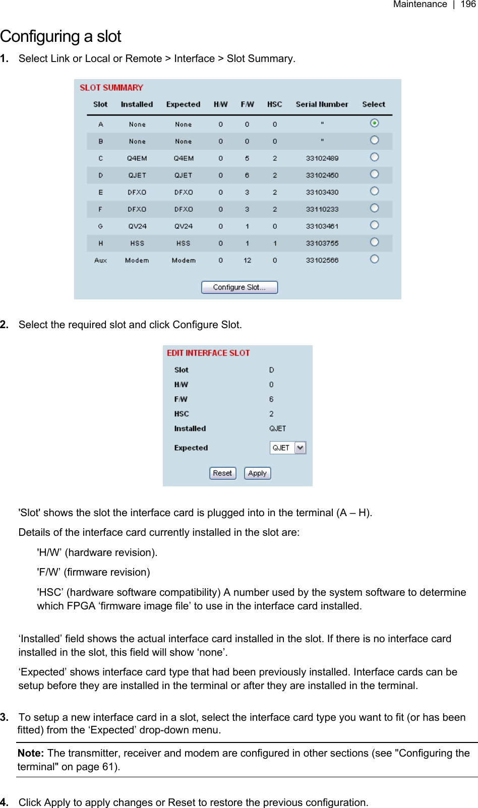 Maintenance  |  196   Configuring a slot 1.  Select Link or Local or Remote &gt; Interface &gt; Slot Summary.    2.  Select the required slot and click Configure Slot.    &apos;Slot&apos; shows the slot the interface card is plugged into in the terminal (A – H). Details of the interface card currently installed in the slot are: &apos;H/W’ (hardware revision). &apos;F/W’ (firmware revision) &apos;HSC’ (hardware software compatibility) A number used by the system software to determine which FPGA ‘firmware image file’ to use in the interface card installed.  ‘Installed’ field shows the actual interface card installed in the slot. If there is no interface card installed in the slot, this field will show ‘none’. ‘Expected’ shows interface card type that had been previously installed. Interface cards can be setup before they are installed in the terminal or after they are installed in the terminal.  3.  To setup a new interface card in a slot, select the interface card type you want to fit (or has been fitted) from the ‘Expected’ drop-down menu. Note: The transmitter, receiver and modem are configured in other sections (see &quot;Configuring the terminal&quot; on page 61).  4.  Click Apply to apply changes or Reset to restore the previous configuration.  